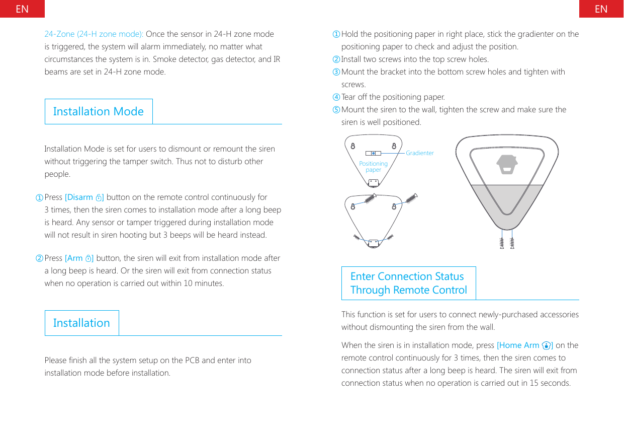 EN EN24-Zone (24-H zone mode): Once the sensor in 24-H zone mode is triggered, the system will alarm immediately, no matter what circumstances the system is in. Smoke detector, gas detector, and IR beams are set in 24-H zone mode.Installation ModeInstallation Mode is set for users to dismount or remount the siren without triggering the tamper switch. Thus not to disturb other people.①Press [Disarm  ] button on the remote control continuously for 3 times, then the siren comes to installation mode after a long beep is heard. Any sensor or tamper triggered during installation mode will not result in siren hooting but 3 beeps will be heard instead.②Press [Arm  ] button, the siren will exit from installation mode after a long beep is heard. Or the siren will exit from connection status when no operation is carried out within 10 minutes.InstallationPlease nish all the system setup on the PCB and enter into installation mode before installation.①Hold the positioning paper in right place, stick the gradienter on the positioning paper to check and adjust the position.②Install two screws into the top screw holes.③Mount the bracket into the bottom screw holes and tighten with screws.④Tear off the positioning paper.⑤Mount the siren to the wall, tighten the screw and make sure the siren is well positioned.GradienterPositioning paperEnter Connection Status Through Remote ControlThis function is set for users to connect newly-purchased accessories without dismounting the siren from the wall.When the siren is in installation mode, press [Home Arm  ] on the remote control continuously for 3 times, then the siren comes to connection status after a long beep is heard. The siren will exit from connection status when no operation is carried out in 15 seconds.