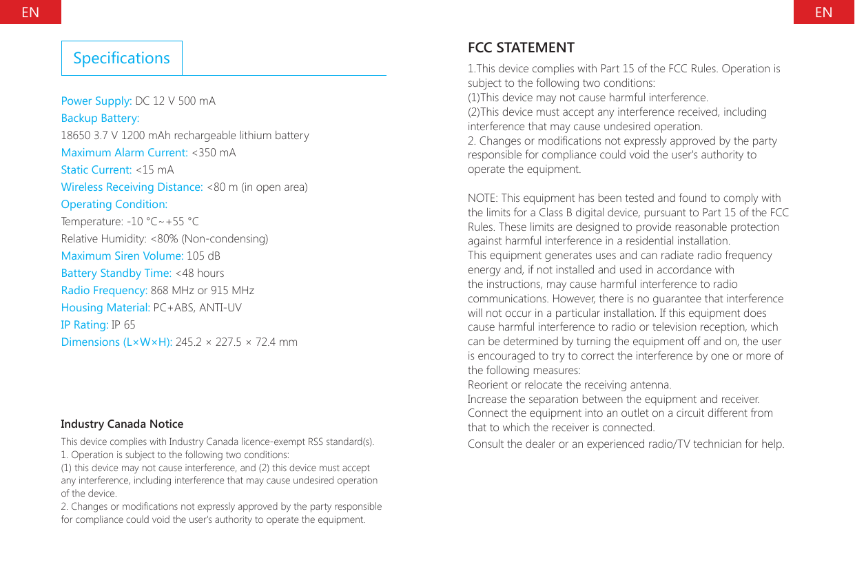 EN ENSpecicationsPower Supply: DC 12 V 500 mA Backup Battery:18650 3.7 V 1200 mAh rechargeable lithium battery Maximum Alarm Current: <350 mA Static Current: <15 mAWireless Receiving Distance: <80 m (in open area)Operating Condition:Temperature: -10 &deg;C~+55 &deg;CRelative Humidity: <80% (Non-condensing)Maximum Siren Volume: 105 dB Battery Standby Time: <48 hours Radio Frequency: 868 MHz or 915 MHz Housing Material: PC+ABS, ANTI-UV IP Rating: IP 65Dimensions (L&times;W&times;H): 245.2 &times; 227.5 &times; 72.4 mmIndustry Canada NoticeThis device complies with Industry Canada licence-exempt RSS standard(s).1. Operation is subject to the following two conditions:(1) this device may not cause interference, and (2) this device must accept any interference, including interference that may cause undesired operation of the device.2. Changes or modications not expressly approved by the party responsible for compliance could void the user's authority to operate the equipment.FCC STATEMENT1.This device complies with Part 15 of the FCC Rules. Operation is subject to the following two conditions:(1)This device may not cause harmful interference.(2)This device must accept any interference received, including interference that may cause undesired operation.2. Changes or modications not expressly approved by the party responsible for compliance could void the user's authority to operate the equipment.NOTE: This equipment has been tested and found to comply with the limits for a Class B digital device, pursuant to Part 15 of the FCC Rules. These limits are designed to provide reasonable protection against harmful interference in a residential installation.This equipment generates uses and can radiate radio frequency energy and, if not installed and used in accordance with the instructions, may cause harmful interference to radio communications. However, there is no guarantee that interference will not occur in a particular installation. If this equipment does cause harmful interference to radio or television reception, which can be determined by turning the equipment off and on, the user is encouraged to try to correct the interference by one or more of the following measures:Reorient or relocate the receiving antenna.Increase the separation between the equipment and receiver.Connect the equipment into an outlet on a circuit different from that to which the receiver is connected.Consult the dealer or an experienced radio/TV technician for help.