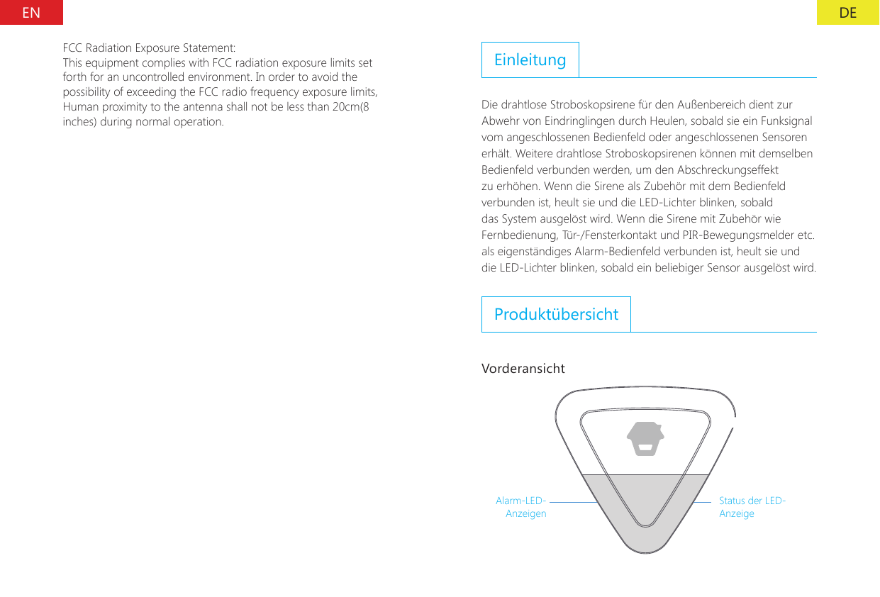 DEENFCC Radiation Exposure Statement:This equipment complies with FCC radiation exposure limits set forth for an uncontrolled environment. In order to avoid the possibility of exceeding the FCC radio frequency exposure limits, Human proximity to the antenna shall not be less than 20cm(8 inches) during normal operation.EinleitungDie drahtlose Stroboskopsirene f&uuml;r den Au&szlig;enbereich dient zur Abwehr von Eindringlingen durch Heulen, sobald sie ein Funksignal vom angeschlossenen Bedienfeld oder angeschlossenen Sensoren erh&auml;lt. Weitere drahtlose Stroboskopsirenen k&ouml;nnen mit demselben Bedienfeld verbunden werden, um den Abschreckungseffekt zu erh&ouml;hen. Wenn die Sirene als Zubeh&ouml;r mit dem Bedienfeld verbunden ist, heult sie und die LED-Lichter blinken, sobald das System ausgel&ouml;st wird. Wenn die Sirene mit Zubeh&ouml;r wie Fernbedienung, T&uuml;r-/Fensterkontakt und PIR-Bewegungsmelder etc. als eigenst&auml;ndiges Alarm-Bedienfeld verbunden ist, heult sie und die LED-Lichter blinken, sobald ein beliebiger Sensor ausgel&ouml;st wird.Produkt&uuml;bersichtVorderansichtAlarm-LED-AnzeigenStatus der LED-Anzeige