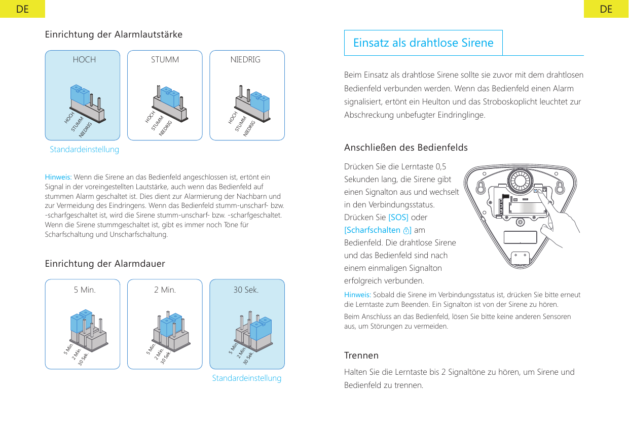 DE DEEinrichtung der Alarmlautst&auml;rkeHOCH STUMM NIEDRIGHOCHHOCHHOCHSTUMMSTUMMSTUMMNIEDRIGNIEDRIGNIEDRIGStandardeinstellungHinweis: Wenn die Sirene an das Bedienfeld angeschlossen ist, ert&ouml;nt ein Signal in der voreingestellten Lautst&auml;rke, auch wenn das Bedienfeld auf stummen Alarm geschaltet ist. Dies dient zur Alarmierung der Nachbarn und zur Vermeidung des Eindringens. Wenn das Bedienfeld stumm-unscharf- bzw. -scharfgeschaltet ist, wird die Sirene stumm-unscharf- bzw. -scharfgeschaltet. Wenn die Sirene stummgeschaltet ist, gibt es immer noch T&ouml;ne f&uuml;r Scharfschaltung und Unscharfschaltung.Einrichtung der Alarmdauer5 Min.5 Min. 5 Min.2 Min.2 Min.2 Min.30 Sek.30 Sek.30 Sek.5 Min. 2 Min. 30 Sek.StandardeinstellungEinsatz als drahtlose SireneBeim Einsatz als drahtlose Sirene sollte sie zuvor mit dem drahtlosen Bedienfeld verbunden werden. Wenn das Bedienfeld einen Alarm signalisiert, ert&ouml;nt ein Heulton und das Stroboskoplicht leuchtet zur Abschreckung unbefugter Eindringlinge.Anschlie&szlig;en des BedienfeldsDr&uuml;cken Sie die Lerntaste 0,5 Sekunden lang, die Sirene gibt einen Signalton aus und wechselt in den Verbindungsstatus.Dr&uuml;cken Sie [SOS] oder [Scharfschalten  ] am Bedienfeld. Die drahtlose Sirene und das Bedienfeld sind nach einem einmaligen Signalton erfolgreich verbunden.Hinweis: Sobald die Sirene im Verbindungsstatus ist, dr&uuml;cken Sie bitte erneut die Lerntaste zum Beenden. Ein Signalton ist von der Sirene zu h&ouml;ren.Beim Anschluss an das Bedienfeld, l&ouml;sen Sie bitte keine anderen Sensoren aus, um St&ouml;rungen zu vermeiden.Trennen Halten Sie die Lerntaste bis 2 Signalt&ouml;ne zu h&ouml;ren, um Sirene und Bedienfeld zu trennen.