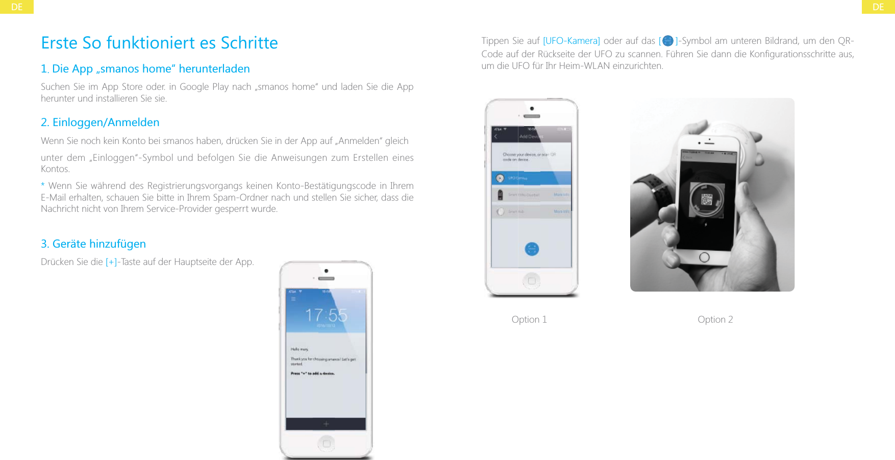 DEDEErste So funktioniert es Schritte1. Die App &bdquo;smanos home&ldquo; herunterladenSuchen Sie im App Store oder. in Google Play nach &bdquo;smanos home&ldquo; und laden Sie die App herunter und installieren Sie sie.2. Einloggen/AnmeldenWenn Sie noch kein Konto bei smanos haben, dr&uuml;cken Sie in der App auf &bdquo;Anmelden&ldquo; gleichunter dem &bdquo;Einloggen&ldquo;-Symbol und befolgen Sie die Anweisungen zum Erstellen eines Kontos.* Wenn Sie w&auml;hrend des Registrierungsvorgangs keinen Konto-Best&auml;tigungscode in Ihrem E-Mail erhalten, schauen Sie bitte in Ihrem Spam-Ordner nach und stellen Sie sicher, dass die Nachricht nicht von Ihrem Service-Provider gesperrt wurde.3. Ger&auml;te hinzuf&uuml;genDr&uuml;cken Sie die [+]-Taste auf der Hauptseite der App.Tippen Sie auf [UFO-Kamera] oder auf das [ ]-Symbol am unteren Bildrand, um den QR-um die UFO f&uuml;r Ihr Heim-WLAN einzurichten.Option 1 Option 2