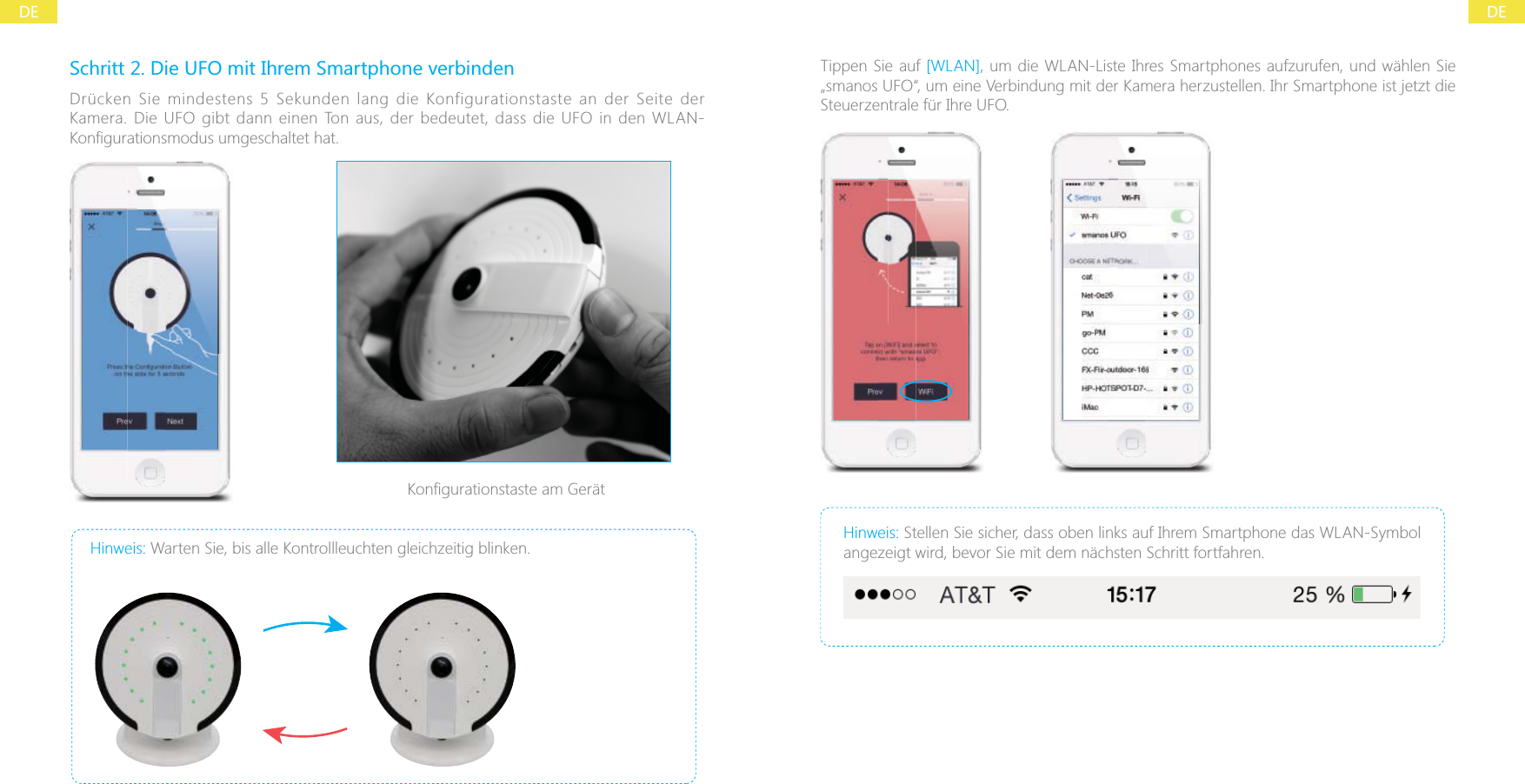 DEDESchritt 2. Die UFO mit Ihrem Smartphone verbindenDr&uuml;cken Sie mindestens 5 Sekunden lang die Konfigurationstaste an der Seite der Kamera. Die UFO gibt dann einen Ton aus, der bedeutet, dass die UFO in den WLAN-Hinweis: Warten Sie, bis alle Kontrollleuchten gleichzeitig blinken.Tippen Sie auf [WLAN], um die WLAN-Liste Ihres Smartphones aufzurufen, und w&auml;hlen Sie &bdquo;smanos UFO&ldquo;, um eine Verbindung mit der Kamera herzustellen. Ihr Smartphone ist jetzt die Steuerzentrale f&uuml;r Ihre UFO.Hinweis: Stellen Sie sicher, dass oben links auf Ihrem Smartphone das WLAN-Symbol angezeigt wird, bevor Sie mit dem n&auml;chsten Schritt fortfahren.