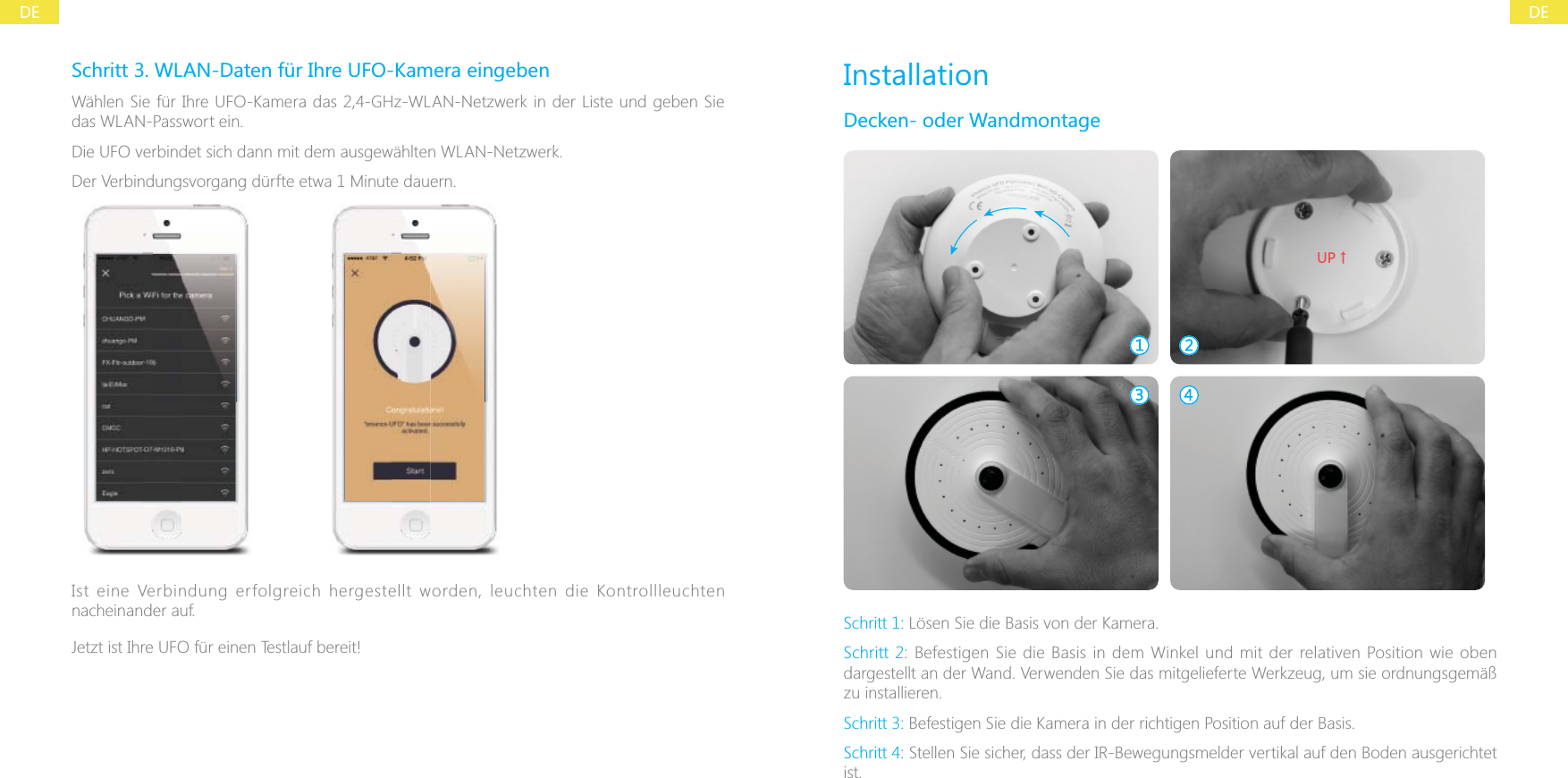 DEDESchritt 3. WLAN-Daten f&uuml;r Ihre UFO-Kamera eingebenW&auml;hlen Sie f&uuml;r Ihre UFO-Kamera das 2,4-GHz-WLAN-Netzwerk in der Liste und geben Sie das WLAN-Passwort ein.Die UFO verbindet sich dann mit dem ausgew&auml;hlten WLAN-Netzwerk.Der Verbindungsvorgang d&uuml;rfte etwa 1 Minute dauern.Ist eine Verbindung erfolgreich hergestellt worden, leuchten die Kontrollleuchten nacheinander auf.Jetzt ist Ihre UFO f&uuml;r einen Testlauf bereit!InstallationDecken- oder Wandmontage;6ɑSchritt 1: L&ouml;sen Sie die Basis von der Kamera.Schritt 2: Befestigen Sie die Basis in dem Winkel und mit der relativen Position wie oben dargestellt an der Wand. Verwenden Sie das mitgelieferte Werkzeug, um sie ordnungsgem&auml;&szlig; zu installieren.Schritt 3: Befestigen Sie die Kamera in der richtigen Position auf der Basis.Schritt 4: Stellen Sie sicher, dass der IR-Bewegungsmelder vertikal auf den Boden ausgerichtet ist.