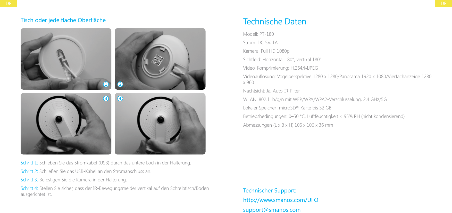 DEDESchritt 1: Schieben Sie das Stromkabel (USB) durch das untere Loch in der Halterung.Schritt 2: Schlie&szlig;en Sie das USB-Kabel an den Stromanschluss an.Schritt 3: Befestigen Sie die Kamera in der Halterung.Schritt 4: Stellen Sie sicher, dass der IR-Bewegungsmelder vertikal auf den Schreibtisch/Boden ausgerichtet ist.Technische DatenModell: PT-180Strom: DC 5V, 1AKamera: Full HD 1080pSichtfeld: Horizontal 180&deg;, vertikal 180&deg;Video-Komprimierung: H.264/MJPEGNachtsicht: Ja, Auto-IR-FilterWLAN: 802.11b/g/n mit WEP/WPA/WPA2-Verschl&uuml;sselung, 2,4 GHz/5GLokaler Speicher: microSD  -Karte bis 32 GBTechnischer Support:http://www.smanos.com/UFOsupport@smanos.com&reg;