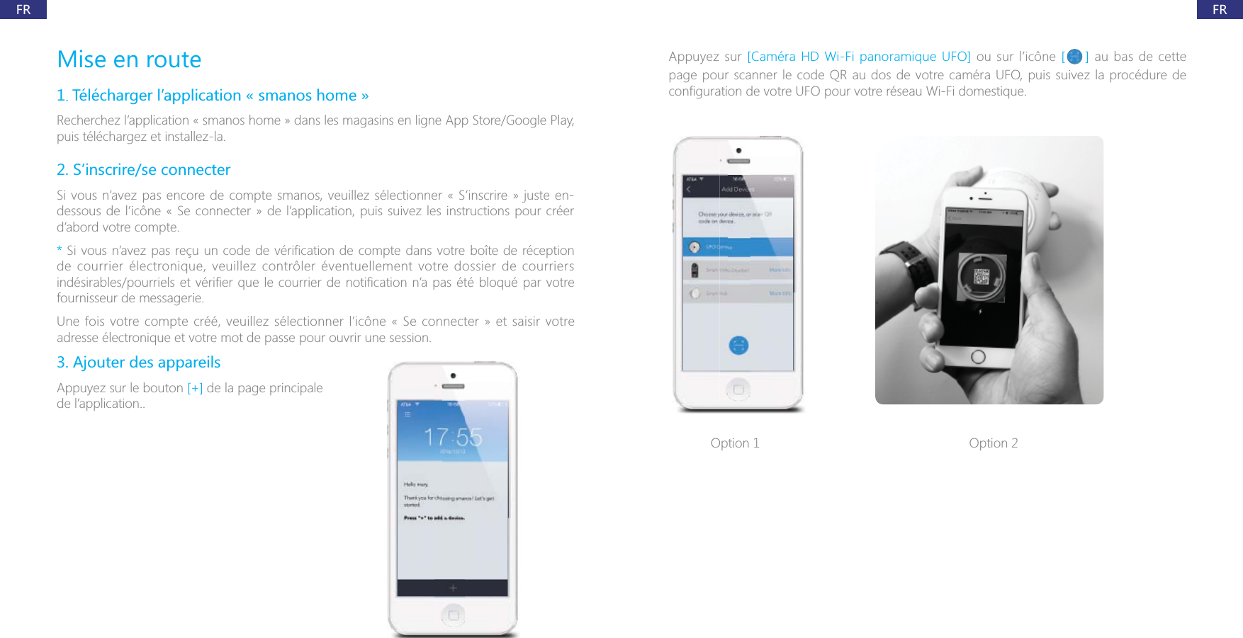 FRFRMise en route1. T&eacute;l&eacute;charger l&rsquo;application &laquo; smanos home &raquo;Recherchez l&rsquo;application &laquo; smanos home &raquo; dans les magasins en ligne App Store/Google Play, puis t&eacute;l&eacute;chargez et installez-la.2. S&rsquo;inscrire/se connecterSi vous n&rsquo;avez pas encore de compte smanos, veuillez s&eacute;lectionner &laquo; S&rsquo;inscrire &raquo; juste en-dessous de l&rsquo;ic&ocirc;ne &laquo; Se connecter &raquo; de l&rsquo;application, puis suivez les instructions pour cr&eacute;er d&rsquo;abord votre compte.* de courrier &eacute;lectronique, veuillez contr&ocirc;ler &eacute;ventuellement votre dossier de courriers fournisseur de messagerie.Une fois votre compte cr&eacute;&eacute;, veuillez s&eacute;lectionner l&rsquo;ic&ocirc;ne &laquo; Se connecter &raquo; et saisir votre adresse &eacute;lectronique et votre mot de passe pour ouvrir une session.3. Ajouter des appareilsAppuyez sur le bouton [+] de la page principale de l&rsquo;application..Appuyez sur [Cam&eacute;ra HD Wi-Fi panoramique UFO] ou sur l&rsquo;ic&ocirc;ne [ ] au bas de cette page pour scanner le code QR au dos de votre cam&eacute;ra UFO, puis suivez la proc&eacute;dure de Option 1 Option 2