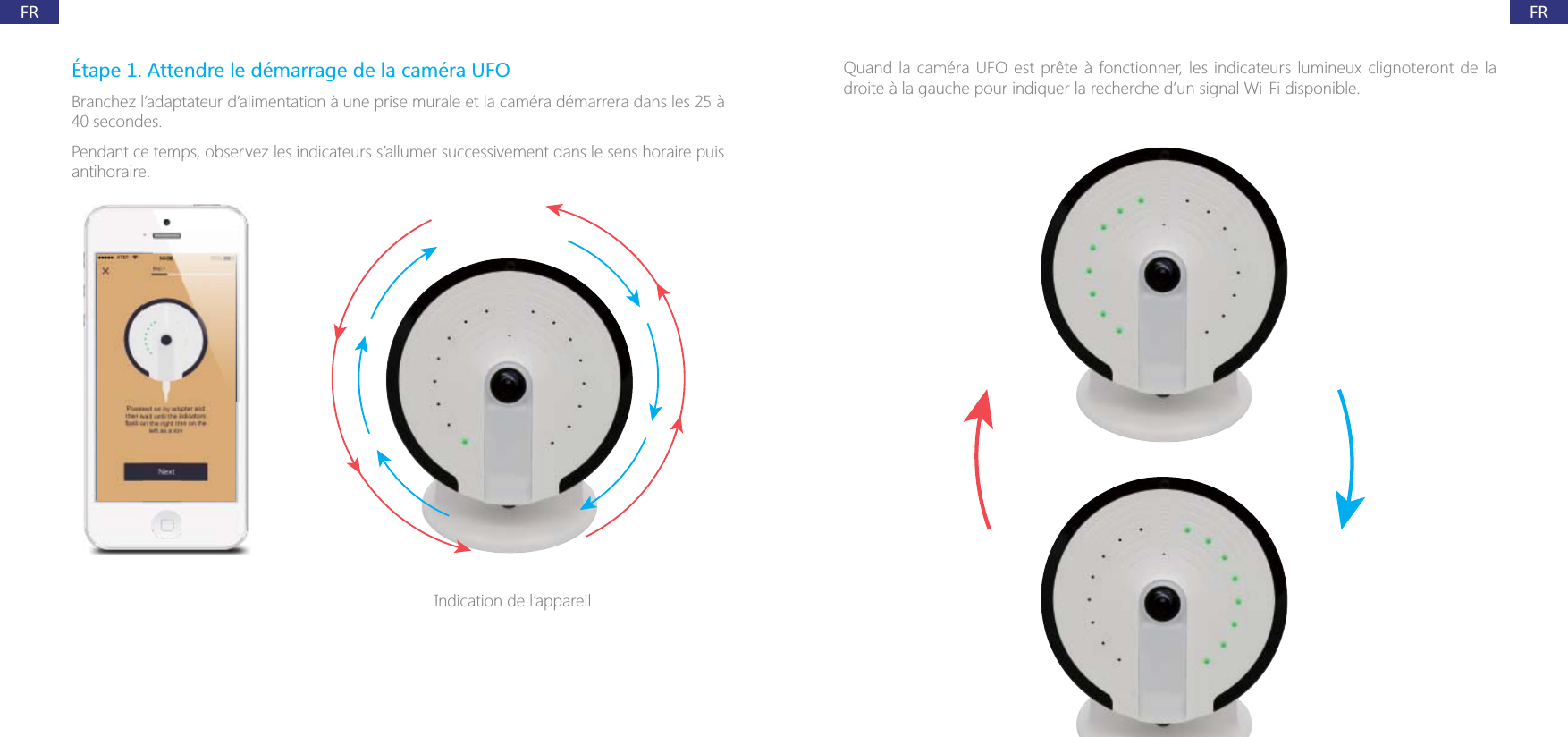 FRFR&Eacute;tape 1. Attendre le d&eacute;marrage de la cam&eacute;ra UFOBranchez l&rsquo;adaptateur d&rsquo;alimentation &agrave; une prise murale et la cam&eacute;ra d&eacute;marrera dans les 25 &agrave; 40 secondes.Pendant ce temps, observez les indicateurs s&rsquo;allumer successivement dans le sens horaire puis antihoraire.Indication de l&rsquo;appareildroite &agrave; la gauche pour indiquer la recherche d&rsquo;un signal Wi-Fi disponible.