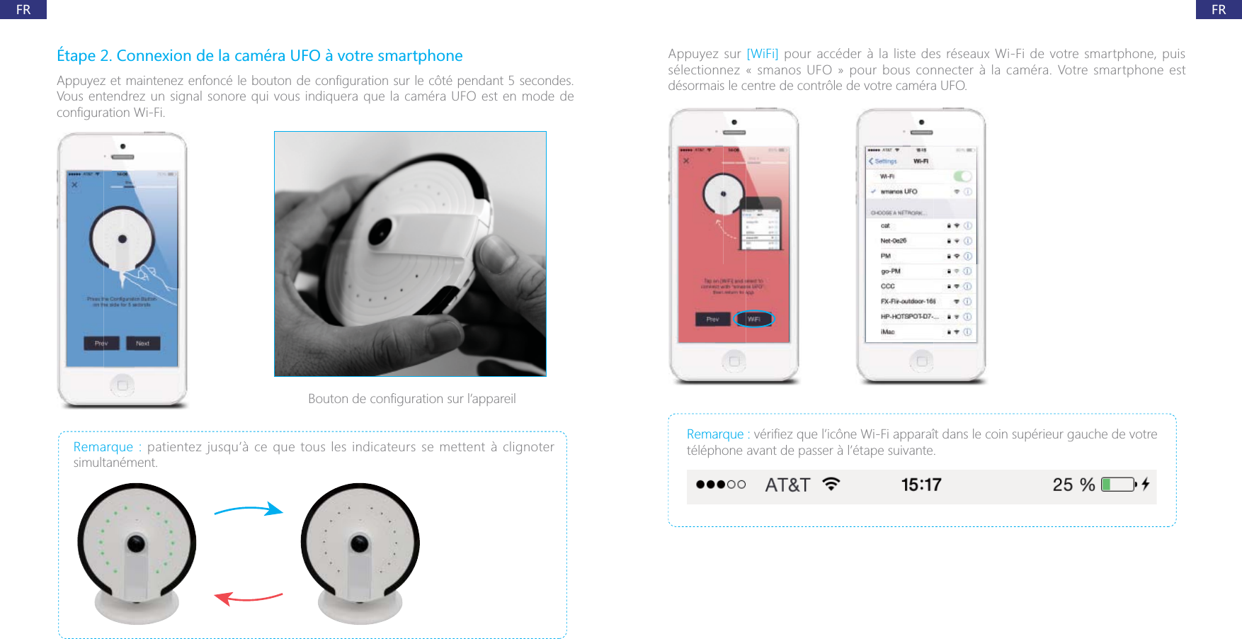 FRFR&Eacute;tape 2. Connexion de la cam&eacute;ra UFO &agrave; votre smartphoneVous entendrez un signal sonore qui vous indiquera que la cam&eacute;ra UFO est en mode de Remarque : patientez jusqu&rsquo;&agrave; ce que tous les indicateurs se mettent &agrave; clignoter simultan&eacute;ment.Appuyez sur [WiFi] s&eacute;lectionnez &laquo; smanos UFO &raquo; pour bous connecter &agrave; la cam&eacute;ra. Votre smartphone est d&eacute;sormais le centre de contr&ocirc;le de votre cam&eacute;ra UFO.Remarque : t&eacute;l&eacute;phone avant de passer &agrave; l&rsquo;&eacute;tape suivante.