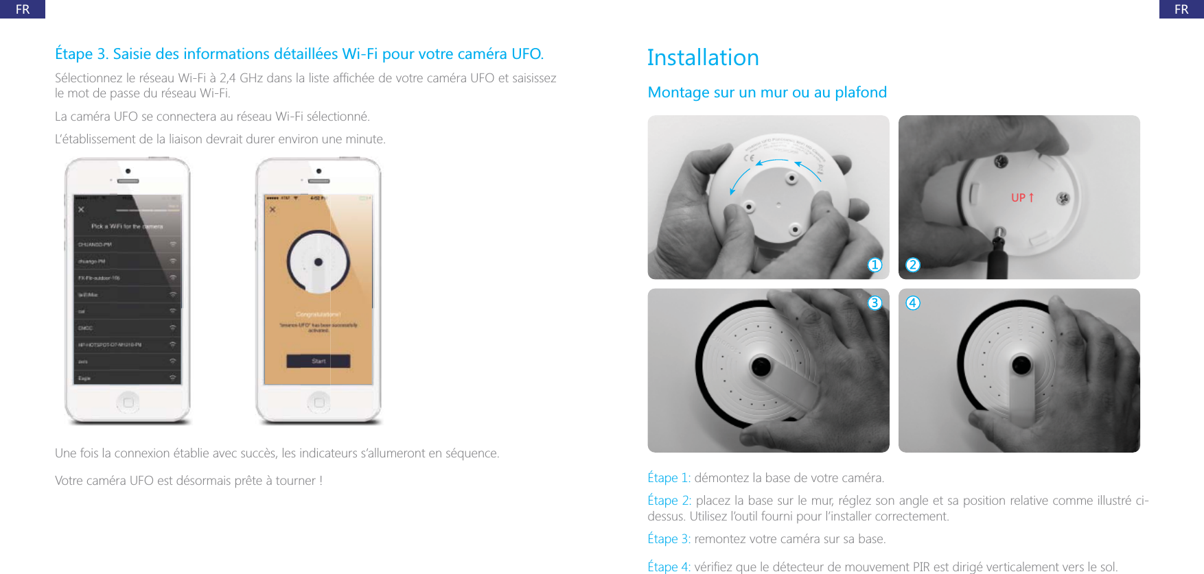 FRFR&Eacute;tape 3. Saisie des informations d&eacute;taill&eacute;es Wi-Fi pour votre cam&eacute;ra UFO.le mot de passe du r&eacute;seau Wi-Fi.La cam&eacute;ra UFO se connectera au r&eacute;seau Wi-Fi s&eacute;lectionn&eacute;.L&rsquo;&eacute;tablissement de la liaison devrait durer environ une minute.Votre cam&eacute;ra UFO est d&eacute;sormais pr&ecirc;te &agrave; tourner !InstallationMontage sur un mur ou au plafond;6ɑ&Eacute;tape 1: d&eacute;montez la base de votre cam&eacute;ra.&Eacute;tape 2: placez la base sur le mur, r&eacute;glez son angle et sa position relative comme illustr&eacute; ci-dessus. Utilisez l&rsquo;outil fourni pour l&rsquo;installer correctement.&Eacute;tape 3: remontez votre cam&eacute;ra sur sa base.&Eacute;tape 4: