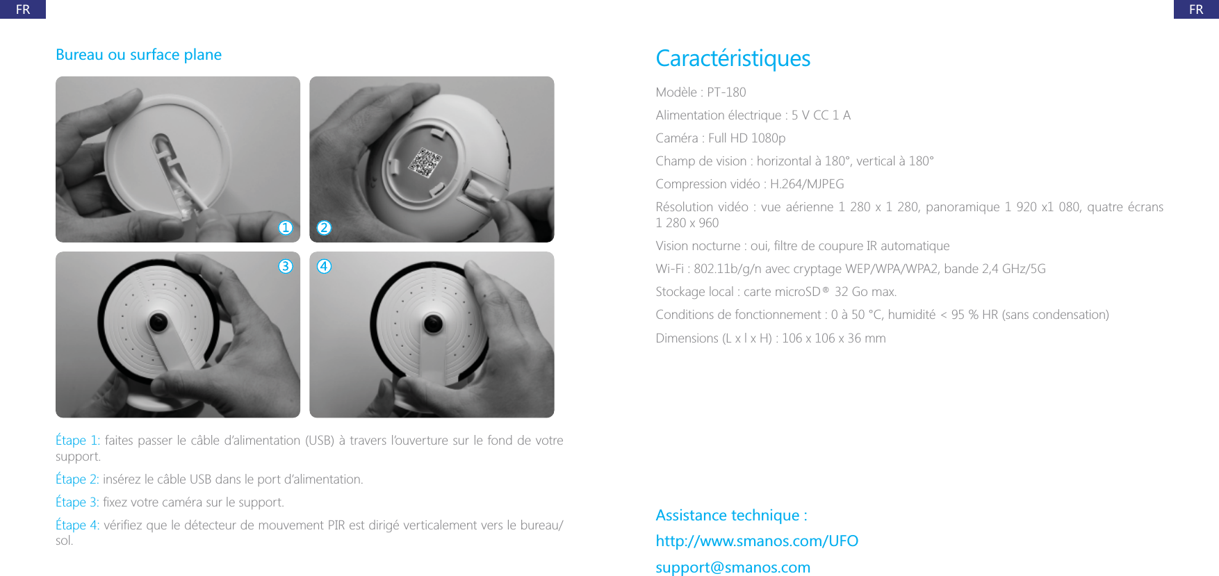 FRFRBureau ou surface plane&Eacute;tape 1: faites passer le c&acirc;ble d&rsquo;alimentation (USB) &agrave; travers l&rsquo;ouverture sur le fond de votre support.&Eacute;tape 2: ins&eacute;rez le c&acirc;ble USB dans le port d&rsquo;alimentation.&Eacute;tape 3:&Eacute;tape 4:sol.Caract&eacute;ristiquesMod&egrave;le : PT-180Alimentation &eacute;lectrique : 5 V CC 1 ACam&eacute;ra : Full HD 1080pChamp de vision : horizontal &agrave; 180&deg;, vertical &agrave; 180&deg;Compression vid&eacute;o : H.264/MJPEGWi-Fi : 802.11b/g/n avec cryptage WEP/WPA/WPA2, bande 2,4 GHz/5GAssistance technique :http://www.smanos.com/UFOsupport@smanos.com&reg;