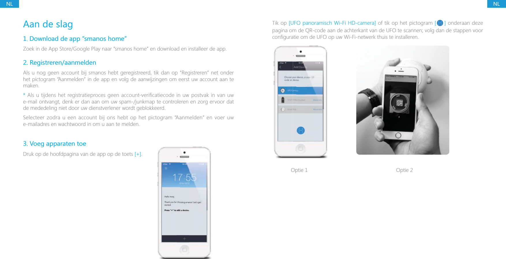 NLNLAan de slag1. Download de app &ldquo;smanos home&rdquo;Zoek in de App Store/Google Play naar &ldquo;smanos home&rdquo; en download en installeer de app.2. Registreren/aanmeldenAls u nog geen account bij smanos hebt geregistreerd, tik dan op &ldquo;Registreren&rdquo; net onder het pictogram &ldquo;Aanmelden&rdquo; in de app en volg de aanwijzingen om eerst uw account aan te maken.* Als u tijdens het registratieproces geen account-verificatiecode in uw postvak in van uw e-mail ontvangt, denk er dan aan om uw spam-/junkmap te controleren en zorg ervoor dat de mededeling niet door uw dienstverlener wordt geblokkeerd.Selecteer zodra u een account bij ons hebt op het pictogram &ldquo;Aanmelden&rdquo; en voer uw e-mailadres en wachtwoord in om u aan te melden.3. Voeg apparaten toeDruk op de hoofdpagina van de app op de toets [+]. Tik op [UFO panoramisch Wi-Fi HD-camera] of tik op het pictogram [ ] onderaan deze pagina om de QR-code aan de achterkant van de UFO te scannen; volg dan de stappen voor Optie 1 Optie 2