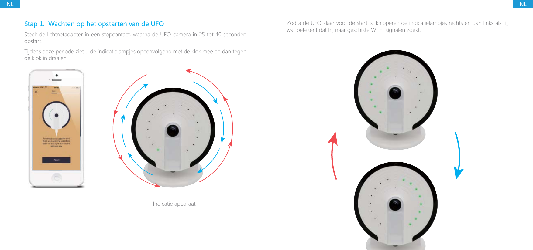 NLNLStap 1.  Wachten op het opstarten van de UFOSteek de lichtnetadapter in een stopcontact, waarna de UFO-camera in 25 tot 40 seconden opstart.Tijdens deze periode ziet u de indicatielampjes opeenvolgend met de klok mee en dan tegen de klok in draaien.Indicatie apparaatZodra de UFO klaar voor de start is, knipperen de indicatielampjes rechts en dan links als rij, wat betekent dat hij naar geschikte Wi-Fi-signalen zoekt.