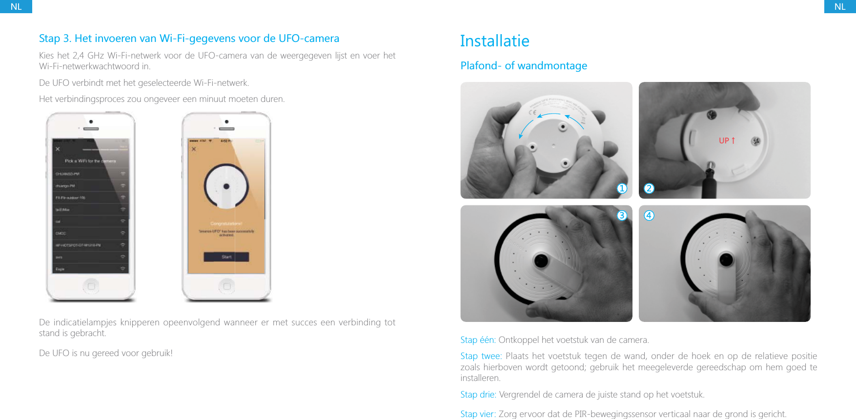 NLNLStap 3. Het invoeren van Wi-Fi-gegevens voor de UFO-cameraKies het 2,4 GHz Wi-Fi-netwerk voor de UFO-camera van de weergegeven lijst en voer het Wi-Fi-netwerkwachtwoord in.De UFO verbindt met het geselecteerde Wi-Fi-netwerk.Het verbindingsproces zou ongeveer een minuut moeten duren.De indicatielampjes knipperen opeenvolgend wanneer er met succes een verbinding tot stand is gebracht.De UFO is nu gereed voor gebruik!InstallatiePlafond- of wandmontage;6ɑStap &eacute;&eacute;n: Ontkoppel het voetstuk van de camera.Stap twee: Plaats het voetstuk tegen de wand, onder de hoek en op de relatieve positie zoals hierboven wordt getoond; gebruik het meegeleverde gereedschap om hem goed te installeren.Stap drie: Vergrendel de camera de juiste stand op het voetstuk.Stap vier: Zorg ervoor dat de PIR-bewegingssensor verticaal naar de grond is gericht.