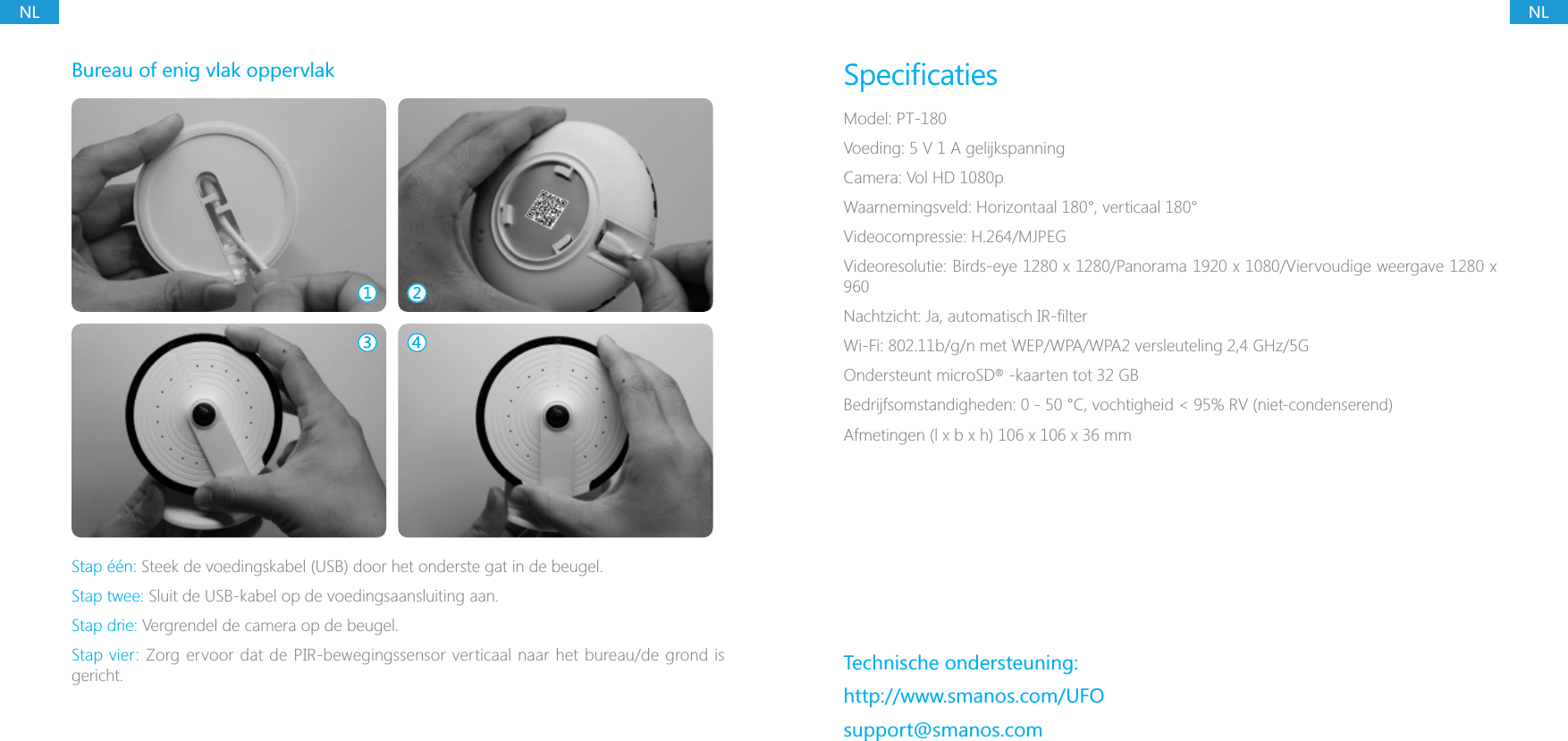 NLNLBureau of enig vlak oppervlakStap &eacute;&eacute;n: Steek de voedingskabel (USB) door het onderste gat in de beugel.Stap twee: Sluit de USB-kabel op de voedingsaansluiting aan.Stap drie: Vergrendel de camera op de beugel.Stap vier: Zorg ervoor dat de PIR-bewegingssensor verticaal naar het bureau/de grond is gericht.Model: PT-180Voeding: 5 V 1 A gelijkspanningCamera: Vol HD 1080pWaarnemingsveld: Horizontaal 180&deg;, verticaal 180&deg;Videocompressie: H.264/MJPEGWi-Fi: 802.11b/g/n met WEP/WPA/WPA2 versleuteling 2,4 GHz/5GOndersteunt microSD   -kaarten tot 32 GBTechnische ondersteuning:http://www.smanos.com/UFOsupport@smanos.com&reg;