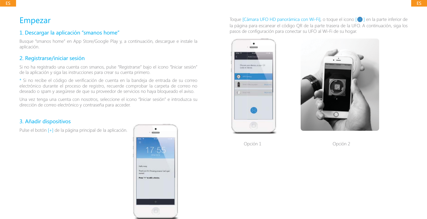 ESESEmpezar1. Descargar la aplicaci&oacute;n &ldquo;smanos home&rdquo;Busque &ldquo;smanos home&rdquo; en App Store/Google Play y, a continuaci&oacute;n, descargue e instale la aplicaci&oacute;n.2. Registrarse/iniciar sesi&oacute;nSi no ha registrado una cuenta con smanos, pulse &ldquo;Registrarse&rdquo; bajo el icono &ldquo;Iniciar sesi&oacute;n&rdquo; de la aplicaci&oacute;n y siga las instrucciones para crear su cuenta primero.* Si no recibe el c&oacute;digo de verificaci&oacute;n de cuenta en la bandeja de entrada de su correo electr&oacute;nico durante el proceso de registro, recuerde comprobar la carpeta de correo no deseado o spam y aseg&uacute;rese de que su proveedor de servicios no haya bloqueado el aviso.Una vez tenga una cuenta con nosotros, seleccione el icono &ldquo;Iniciar sesi&oacute;n&rdquo; e introduzca su direcci&oacute;n de correo electr&oacute;nico y contrase&ntilde;a para acceder.3. A&ntilde;adir dispositivosPulse el bot&oacute;n [+] de la p&aacute;gina principal de la aplicaci&oacute;n. Toque [C&aacute;mara UFO HD panor&aacute;mica con Wi-Fi], o toque el icono [ ] en la parte inferior de la p&aacute;gina para escanear el c&oacute;digo QR de la parte trasera de la UFO. A continuaci&oacute;n, siga los Opci&oacute;n 1 Opci&oacute;n 2