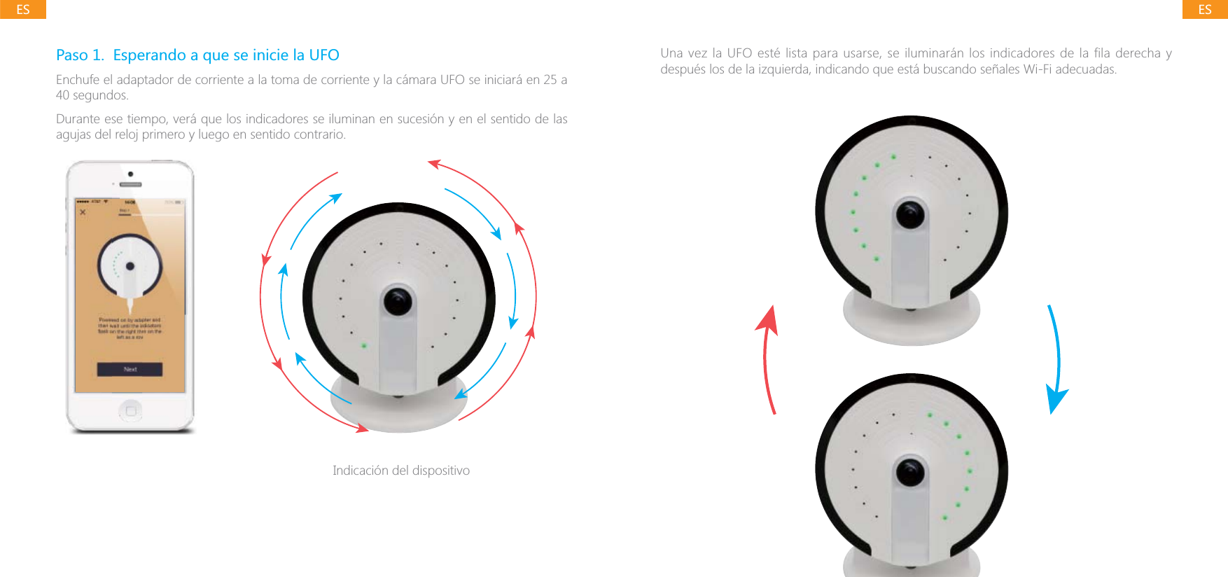 ESESPaso 1.  Esperando a que se inicie la UFOEnchufe el adaptador de corriente a la toma de corriente y la c&aacute;mara UFO se iniciar&aacute; en 25 a 40 segundos.Durante ese tiempo, ver&aacute; que los indicadores se iluminan en sucesi&oacute;n y en el sentido de las agujas del reloj primero y luego en sentido contrario.Indicaci&oacute;n del dispositivoUna vez la UFO est&eacute; lista para usarse, se iluminar&aacute;n los indicadores de la fila derecha y despu&eacute;s los de la izquierda, indicando que est&aacute; buscando se&ntilde;ales Wi-Fi adecuadas.