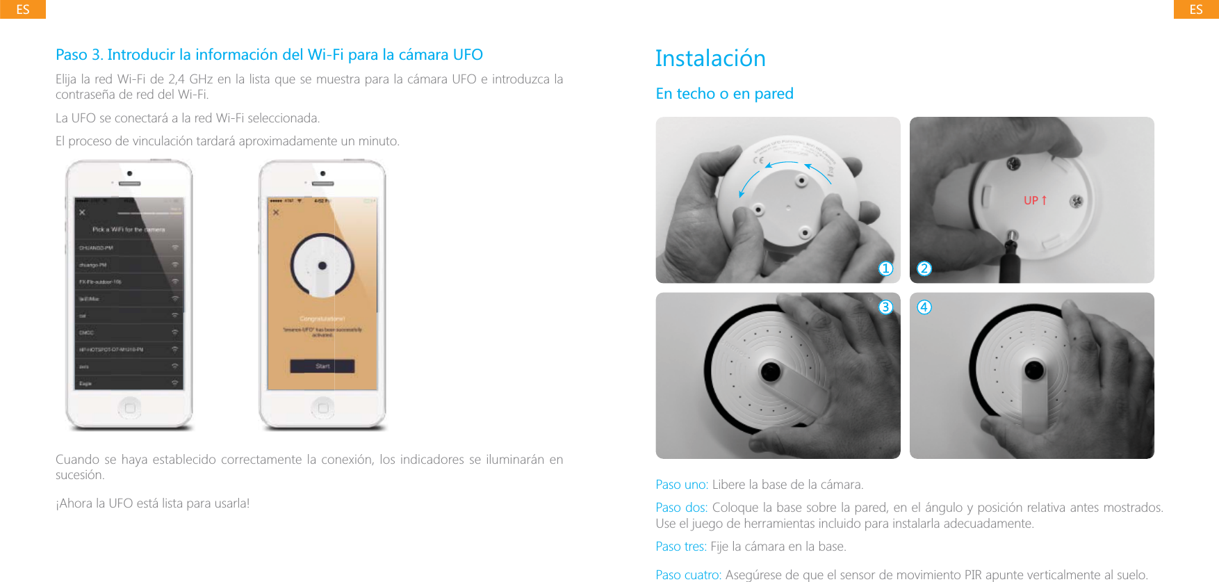 ESESPaso 3. Introducir la informaci&oacute;n del Wi-Fi para la c&aacute;mara UFOElija la red Wi-Fi de 2,4 GHz en la lista que se muestra para la c&aacute;mara UFO e introduzca la contrase&ntilde;a de red del Wi-Fi.La UFO se conectar&aacute; a la red Wi-Fi seleccionada.sucesi&oacute;n.&iexcl;Ahora la UFO est&aacute; lista para usarla!Instalaci&oacute;nEn techo o en pared;6ɑPaso uno: Libere la base de la c&aacute;mara.Paso dos: Coloque la base sobre la pared, en el &aacute;ngulo y posici&oacute;n relativa antes mostrados. Use el juego de herramientas incluido para instalarla adecuadamente.Paso tres: Fije la c&aacute;mara en la base.Paso cuatro: Aseg&uacute;rese de que el sensor de movimiento PIR apunte verticalmente al suelo.