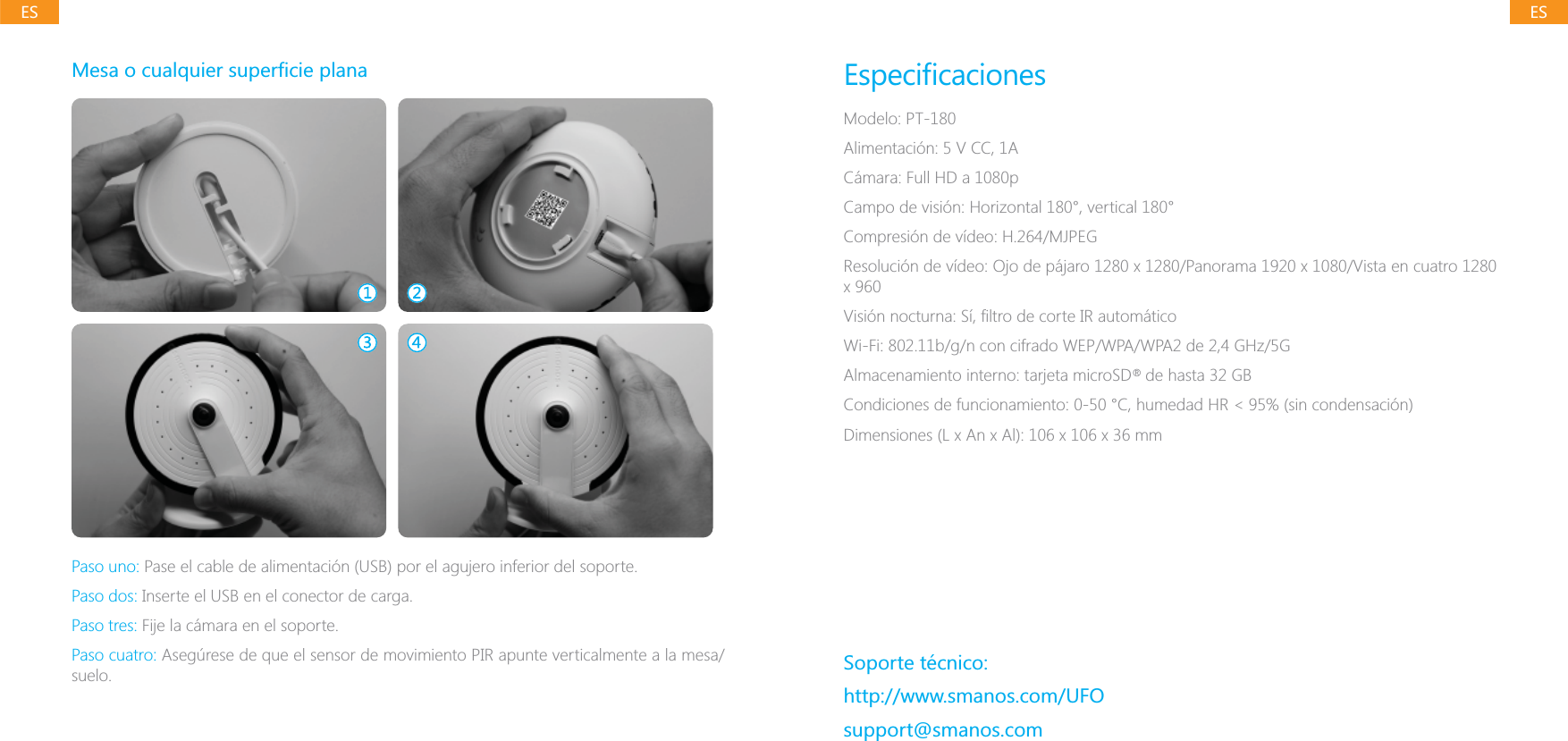 ESESPaso uno: Pase el cable de alimentaci&oacute;n (USB) por el agujero inferior del soporte.Paso dos: Inserte el USB en el conector de carga.Paso tres: Fije la c&aacute;mara en el soporte.Paso cuatro: Aseg&uacute;rese de que el sensor de movimiento PIR apunte verticalmente a la mesa/suelo.Modelo: PT-180Alimentaci&oacute;n: 5 V CC, 1AC&aacute;mara: Full HD a 1080pCampo de visi&oacute;n: Horizontal 180&deg;, vertical 180&deg;Compresi&oacute;n de v&iacute;deo: H.264/MJPEGWi-Fi: 802.11b/g/n con cifrado WEP/WPA/WPA2 de 2,4 GHz/5GAlmacenamiento interno: tarjeta microSD   de hasta 32 GBSoporte t&eacute;cnico:http://www.smanos.com/UFOsupport@smanos.com&reg;