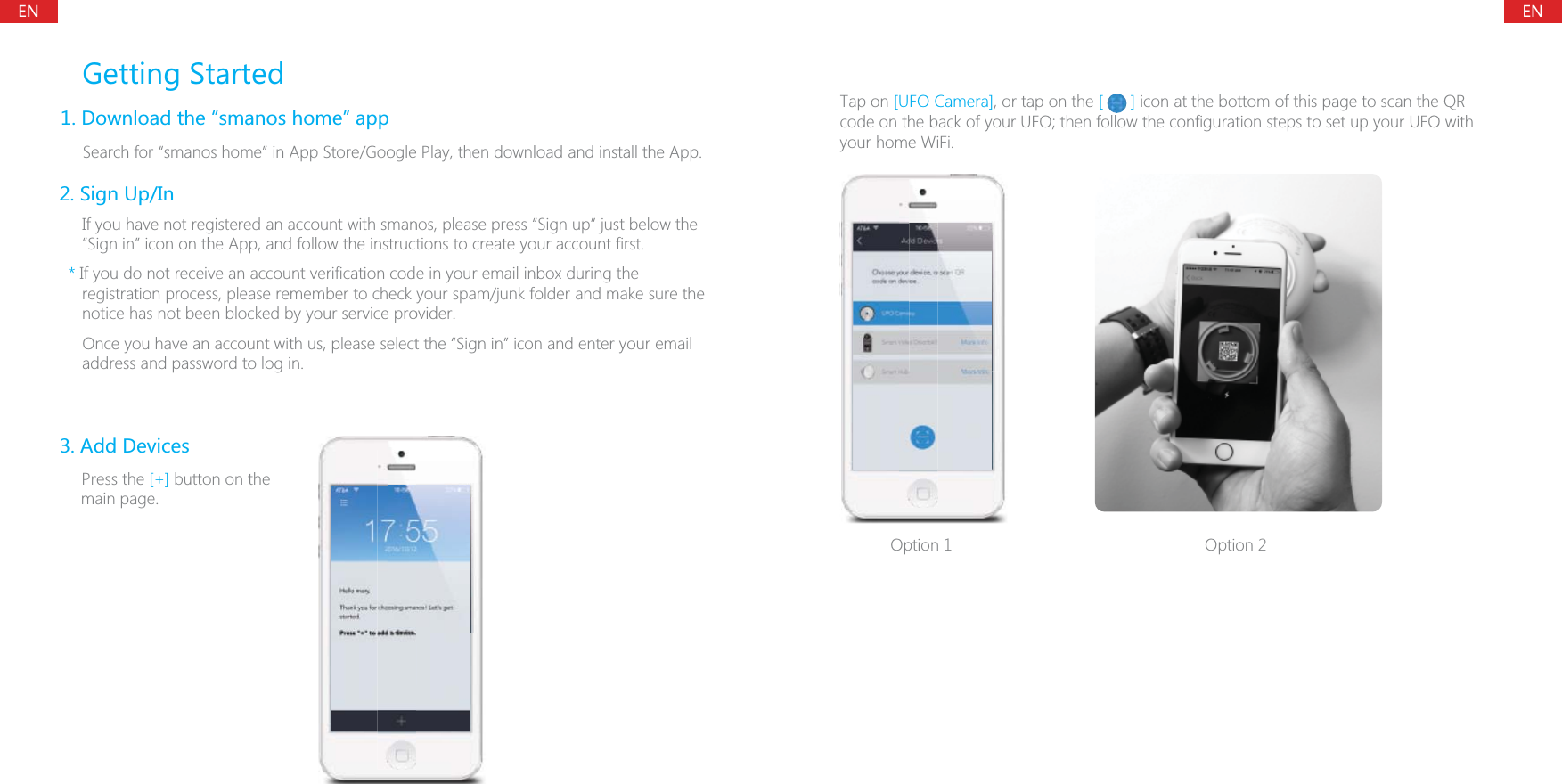 ENENGetting Started1. Download the &ldquo;smanos home&rdquo; app    Search for &ldquo;smanos home&rdquo; in App Store/Google Play, then download and install the App.3. Add Devices      Press the [+] button on the main page.2. Sign Up/In     If you have not registered an account with smanos, please press &ldquo;Sign up&rdquo; just below the &ldquo;Sign in&rdquo; icon on the App, and follow the instructions to create your account first.    * If you do not receive an account verification code in your email inbox during the registration process, please remember to check your spam/junk folder and make sure the notice has not been blocked by your service provider.      Once you have an account with us, please select the &ldquo;Sign in&rdquo; icon and enter your email address and password to log in.Option 1  Option 2Tap on [UFO Camera], or tap on the [      ] icon at the bottom of this page to scan the QR code on the back of your UFO; then follow the configuration steps to set up your UFO with your home WiFi.    