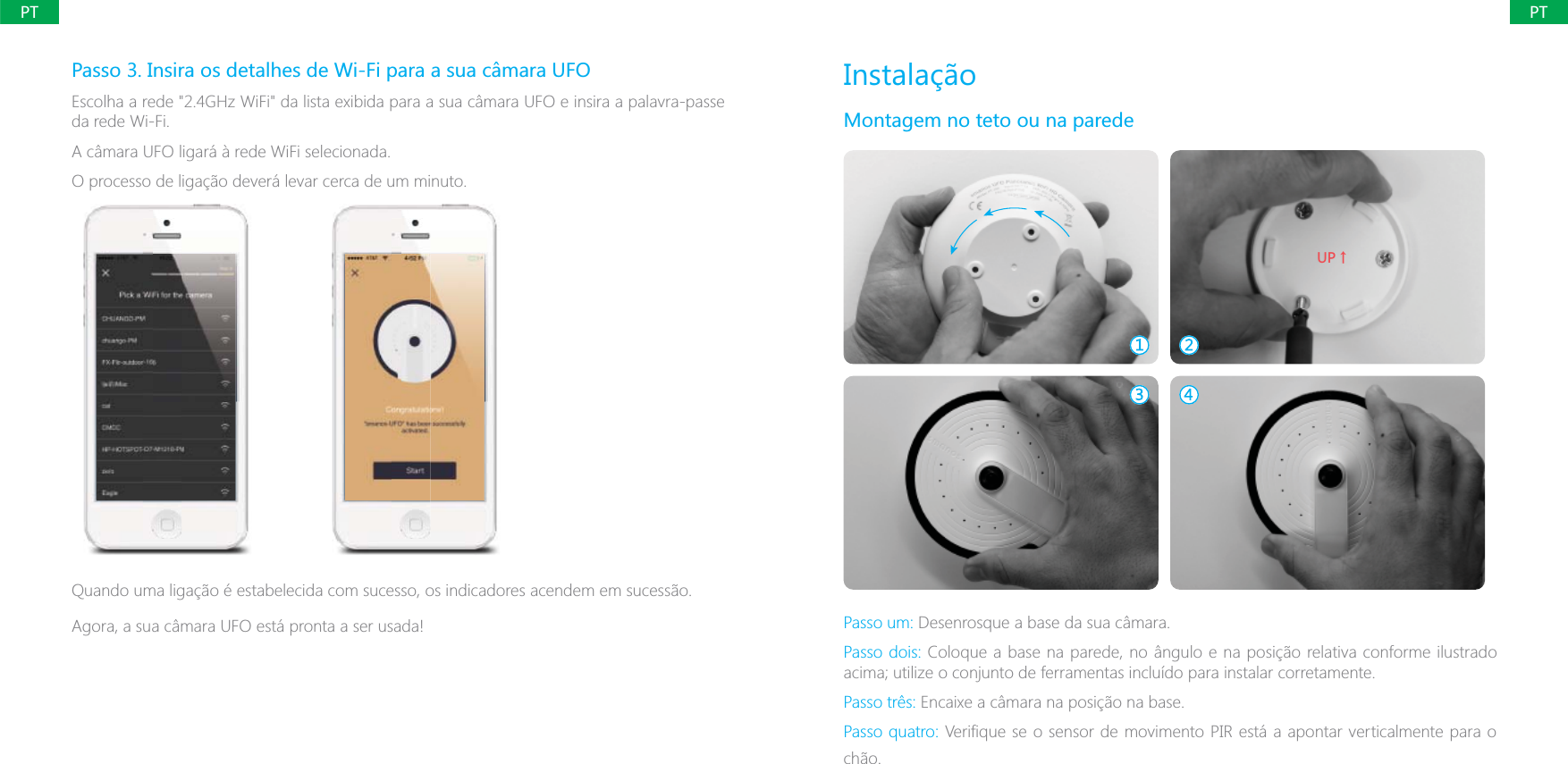 PTPTPasso 3. Insira os detalhes de Wi-Fi para a sua c&acirc;mara UFOda rede Wi-Fi.A c&acirc;mara UFO ligar&aacute; &agrave; rede WiFi selecionada.O processo de liga&ccedil;&atilde;o dever&aacute; levar cerca de um minuto.Quando uma liga&ccedil;&atilde;o &eacute; estabelecida com sucesso, os indicadores acendem em sucess&atilde;o.Agora, a sua c&acirc;mara UFO est&aacute; pronta a ser usada!Instala&ccedil;&atilde;oMontagem no teto ou na parede;6ɑPasso um: Desenrosque a base da sua c&acirc;mara.Passo dois: Coloque a base na parede, no &acirc;ngulo e na posi&ccedil;&atilde;o relativa conforme ilustrado acima; utilize o conjunto de ferramentas inclu&iacute;do para instalar corretamente.Passo tr&ecirc;s:Passo quatro:ch&atilde;o.