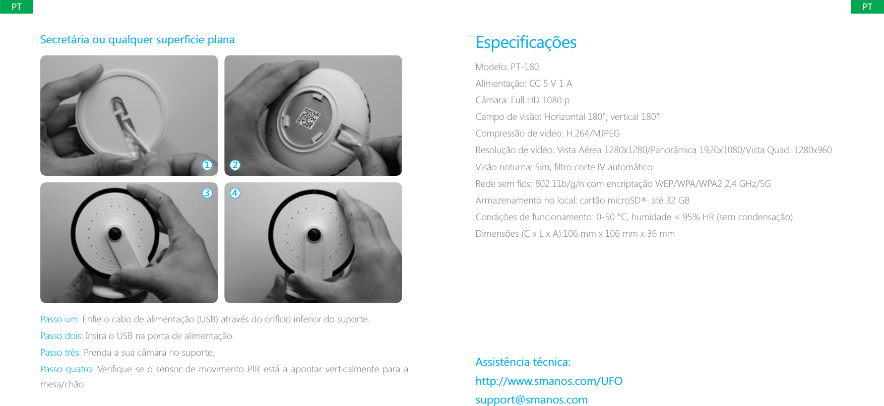 PTPTSecret&aacute;ria ou qualquer superf&iacute;cie planaPasso um: Passo dois: Insira o USB na porta de alimenta&ccedil;&atilde;o.Passo tr&ecirc;s: Prenda a sua c&acirc;mara no suporte.Passo quatro:mesa/ch&atilde;o.Modelo: PT-180Alimenta&ccedil;&atilde;o: CC 5 V 1 AC&acirc;mara: Full HD 1080 pCampo de vis&atilde;o: Horizontal 180&deg;, vertical 180&deg;Compress&atilde;o de v&iacute;deo: H.264/MJPEG/5GArmazenamento no local: cart&atilde;o microSD    at&eacute; 32 GBAssist&ecirc;ncia t&eacute;cnica:http://www.smanos.com/UFOsupport@smanos.com&reg;