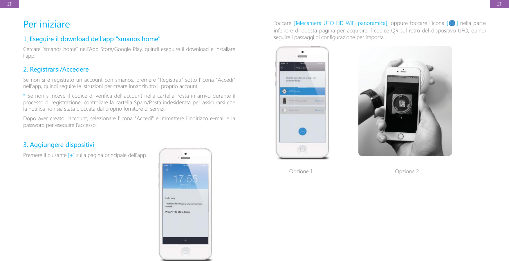 ITITPer iniziare1. Eseguire il download dell'app "smanos home"Cercare "smanos home" nell'App Store/Google Play, quindi eseguire il download e installare l'app.2. Registrarsi/AccedereSe non si &egrave; registrato un account con smanos, premere "Registrati" sotto l'icona "Accedi" nell'app, quindi seguire le istruzioni per creare innanzitutto il proprio account.* Se non si riceve il codice di verifica dell'account nella cartella Posta in arrivo durante il processo di registrazione, controllare la cartella Spam/Posta indesiderata per assicurarsi che Dopo aver creato l'account, selezionare l'icona "Accedi" e immettere l'indirizzo e-mail e la password per eseguire l'accesso.3. Aggiungere dispositiviPremere il pulsante [+] sulla pagina principale dell'app. Toccare [Telecamera UFO HD WiFi panoramica], oppure toccare l'icona [ ] nella parte inferiore di questa pagina per acquisire il codice QR sul retro del dispositivo UFO, quindi Opzione 1 Opzione 2