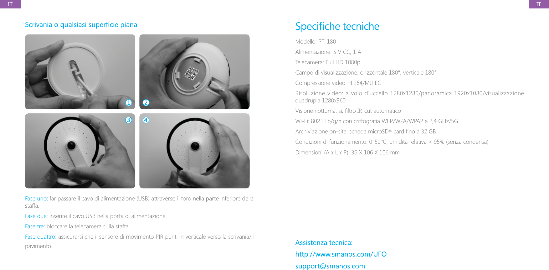 ITIT#Fase uno: far passare il cavo di alimentazione (USB) attraverso il foro nella parte inferiore della staffa.Fase due: inserire il cavo USB nella porta di alimentazione.Fase tre: bloccare la telecamera sulla staffa.Fase quattro: assicurarsi che il sensore di movimento PIR punti in verticale verso la scrivania/il pavimento.Modello: PT-180Alimentazione: 5 V CC, 1 ATelecamera: Full HD 1080pCampo di visualizzazione: orizzontale 180&deg;, verticale 180&deg;Compressione video: H.264/MJPEG/5GAssistenza tecnica:http://www.smanos.com/UFOsupport@smanos.com&reg;