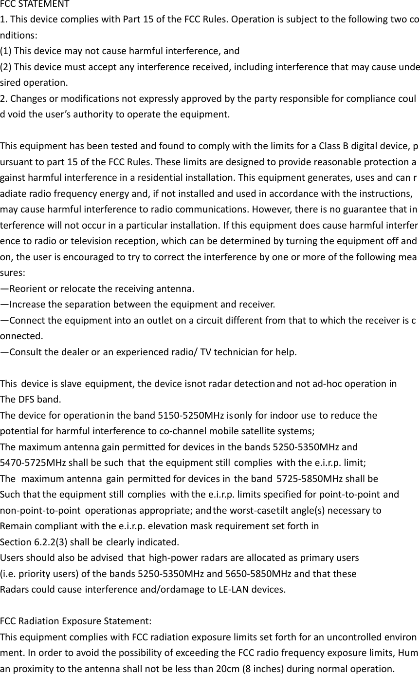 FCCSTATEMENT1.ThisdevicecomplieswithPart15oftheFCCRules.Operationissubjecttothefollowingtwoconditions:(1)Thisdevicemaynotcauseharmfulinterference,and(2)Thisdevicemustacceptanyinterferencereceived,includinginterferencethatmaycauseundesiredoperation.2.Changesormodificationsnotexpresslyapprovedbythepartyresponsibleforcompliancecouldvoidtheuser&rsquo;sauthoritytooperatetheequipment.ThisequipmenthasbeentestedandfoundtocomplywiththelimitsforaClassBdigitaldevice,pursuanttopart15oftheFCCRules.Theselimitsaredesignedtoprovidereasonableprotectionagainstharmfulinterferenceinaresidentialinstallation.Thisequipmentgenerates,usesandcanradiateradiofrequencyenergyand,ifnotinstalledandusedinaccordancewiththeinstructions,maycauseharmfulinterferencetoradiocommunications.However,thereisnoguaranteethatinterferencewillnotoccurinaparticularinstallation.Ifthisequipmentdoescauseharmfulinterferencetoradioortelevisionreception,whichcanbedeterminedbyturningtheequipmentoffandon,theuserisencouragedtotrytocorrecttheinterferencebyoneormoreofthefollowingmeasures:&mdash;Reorientorrelocatethereceivingantenna.&mdash;Increasetheseparationbetweentheequipmentandreceiver.&mdash;Connecttheequipmentintoanoutletonacircuitdifferentfromthattowhichthereceiverisconnected.&mdash;Consultthedealeroranexperiencedradio/TVtechnicianforhelp.Thisdeviceisslaveequipment,thedeviceisnotradardetectionandnotad‐hocoperationinTheDFSband.Thedeviceforoperationintheband5150‐5250MHzisonlyforindoorusetoreducethepotentialforharmfulinterferencetoco‐channelmobilesatellitesystems;Themaximumantennagainpermittedfordevicesinthebands5250‐5350MHzand5470‐5725MHzshallbesuchthattheequipmentstillcomplieswiththee.i.r.p.limit;Themaximumantennagainpermittedfordevicesintheband5725‐5850MHzshallbeSuchthattheequipmentstillcomplieswiththee.i.r.p.limitsspecifiedforpoint‐to‐pointandnon‐point‐to‐pointoperationasappropriate;andtheworst‐casetiltangle(s)necessarytoRemaincompliantwiththee.i.r.p.elevationmaskrequirementsetforthinSection6.2.2(3)shallbeclearlyindicated.Usersshouldalsobeadvisedthathigh‐powerradarsareallocatedasprimaryusers(i.e.priorityusers)ofthebands5250‐5350MHzand5650‐5850MHzandthattheseRadarscouldcauseinterferenceand/ordamagetoLE‐LANdevices.FCCRadiationExposureStatement:ThisequipmentcomplieswithFCCradiationexposurelimitssetforthforanuncontrolledenvironment.InordertoavoidthepossibilityofexceedingtheFCCradiofrequencyexposurelimits,Humanproximitytotheantennashallnotbelessthan20cm(8inches)duringnormaloperation.