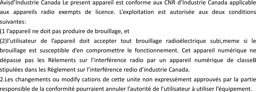 Avisd&rsquo;IndustrieCanadaLepresentappareilestconformeauxCNRd&rsquo;IndustrieCanadaapplicableauxappareilsradioexemptsdelicence.L&rsquo;exploitationestautoris&eacute;eauxdeuxconditionssuivantes:(1l&rsquo;appareilnedoitpasproduiredebrouillage,et(2)l&rsquo;utilisateurdel&rsquo;appareildoitacceptertoutbrouillageradio&eacute;lectriquesubi,memesilebrouillageestsusceptibled&rsquo;encompromettrelefonctionnement.Cetappareilnum&eacute;riquened&eacute;passepaslesR&egrave;lementssurl&rsquo;interf&eacute;renceradioparunappareilnum&eacute;riquedeclasseBstipul&eacute;esdanslesR&egrave;glementsurl&rsquo;interf&eacute;rencerediod&rsquo;industrieCanada.2.Leschangementsoumodifycationsdecetteunitenonexpress&eacute;mentapprouv&eacute;sparlapartieresponsibledelaconformit&eacute;pourraientannulerl&rsquo;autorit&eacute;del&rsquo;utilisateur&agrave;utiliserl&rsquo;&eacute;quipement.