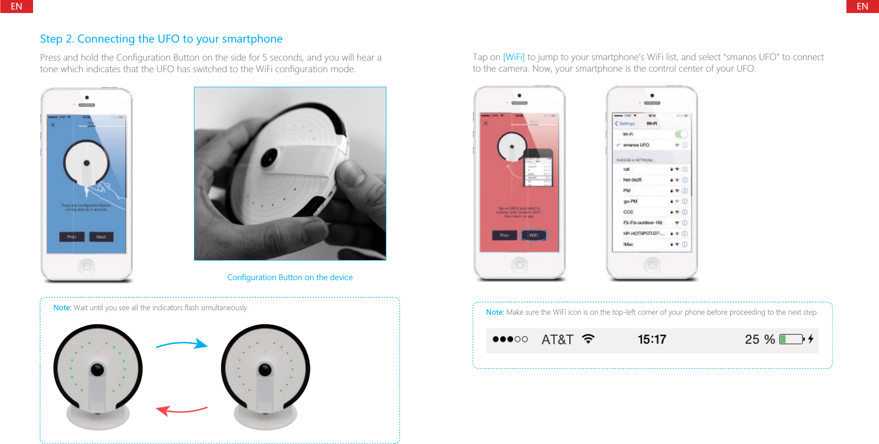 ENENStep 2. Connecting the UFO to your smartphonePress and hold the Configuration Button on the side for 5 seconds, and you will hear a tone which indicates that the UFO has switched to the WiFi configuration mode.Note: Wait until you see all the indicators flash simultaneously.Configuration Button on the deviceTap on [WiFi] to jump to your smartphone&rsquo;s WiFi list, and select &ldquo;smanos UFO&rdquo; to connect to the camera. Now, your smartphone is the control center of your UFO.Note: Make sure the WiFi icon is on the top-left corner of your phone before proceeding to the next step.