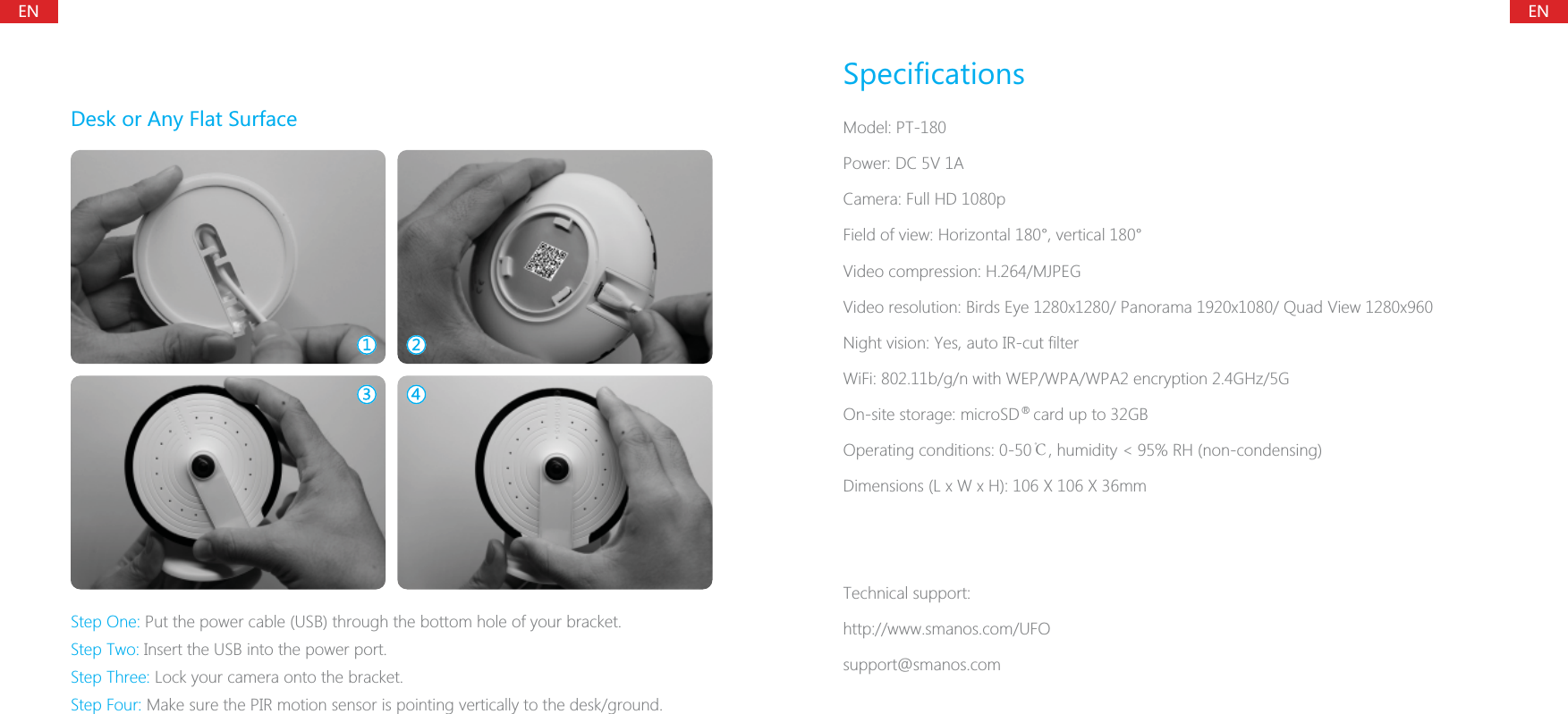 ENENDesk or Any Flat SurfaceStep One: Put the power cable (USB) through the bottom hole of your bracket.Step Two: Insert the USB into the power port.Step Three: Lock your camera onto the bracket.Step Four: Make sure the PIR motion sensor is pointing vertically to the desk/ground.SpecificationsModel: PT-180Power: DC 5V 1ACamera: Full HD 1080pField of view: Horizontal 180&deg;, vertical 180&deg;Video compression: H.264/MJPEGVideo resolution: Birds Eye 1280x1280/ Panorama 1920x1080/ Quad View 1280x960Night vision: Yes, auto IR-cut filterWiFi: 802.11b/g/n with WEP/WPA/WPA2 encryption 2.4GHz/5GOn-site storage: microSD   card up to 32GBOperating conditions: 0-50℃, humidity < 95% RH (non-condensing)Dimensions (L x W x H): 106 X 106 X 36mmTechnical support:http://www.smanos.com/UFOsupport@smanos.com&reg;