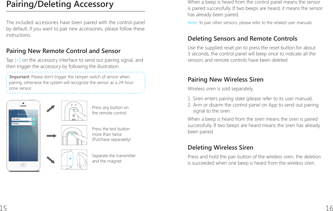15 16Pairing/Deleting AccessoryThe included accessories have been paired with the control panel by default, if you want to pair new accessories, please follow these instructions:Pairing New Remote Control and SensorTa p  [+] on the accessory interface to send out pairing signal, and then trigger the accessory by following the illustration. Important: Please don't trigger the tamper switch of sensor when pairing, otherwise the system will recognize the sensor as a 24-hour zone sensor.Press any button on the remote controlPress the test button more than twice(Purchase separately)Separate the transmitter and the magnetWhen a beep is heard from the control panel means the sensor is paired successfully. If two beeps are heard, it means the sensor has already been paired.Note: To pair other sensors, please refer to the related user manuals.Deleting Sensors and Remote ControlsUse the supplied reset pin to press the reset button for about 3 seconds, the control panel will beep once to indicate all the sensors and remote controls have been deleted.Pairing New Wireless SirenWireless siren is sold separately.1. Siren enters pairing state (please refer to its user manual).2. Arm or disarm the control panel on App to send out pairing signal to the siren.When a beep is heard from the siren means the siren is paired successfully. If two beeps are heard means the siren has already been paired.Deleting Wireless SirenPress and hold the pair button of the wireless siren, the deletion is succeeded when one beep is heard from the wireless siren.