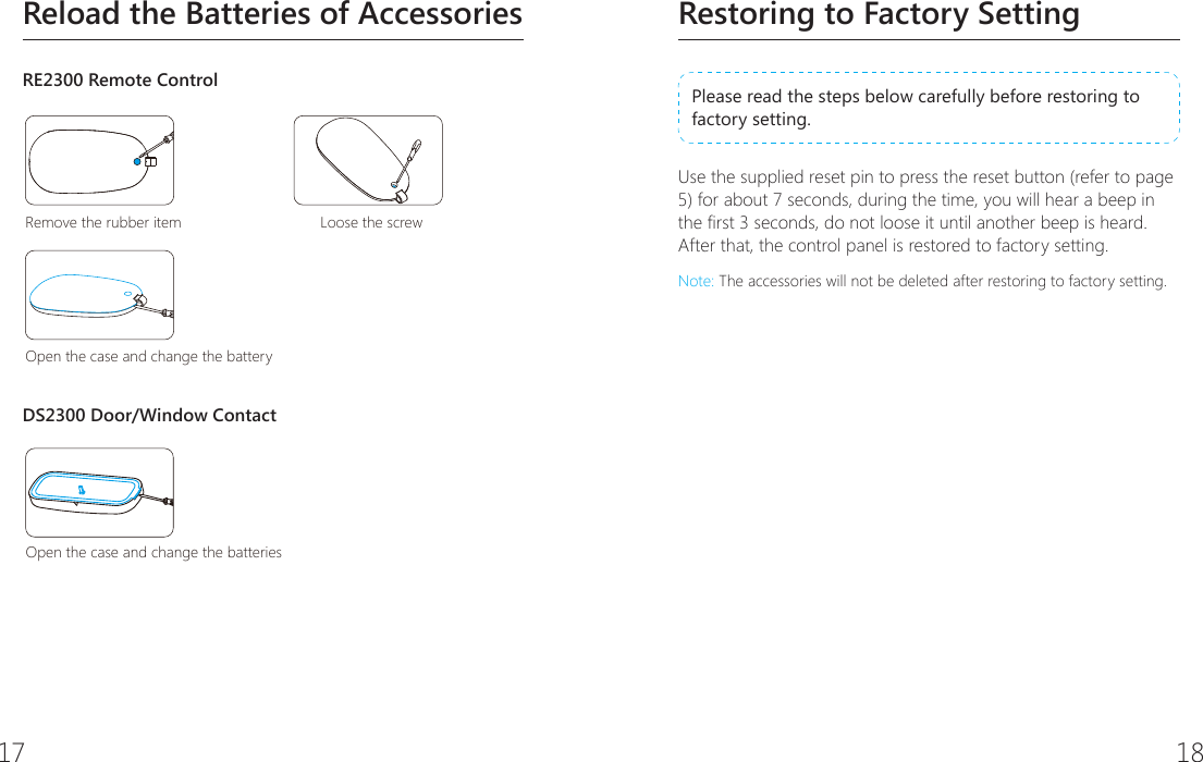 17 18Restoring to Factory SettingPlease read the steps below carefully before restoring to factory setting. Use the supplied reset pin to press the reset button (refer to page 5) for about 7 seconds, during the time, you will hear a beep in the rst 3 seconds, do not loose it until another beep is heard. After that, the control panel is restored to factory setting.Note: The accessories will not be deleted after restoring to factory setting.Reload the Batteries of AccessoriesRE2300 Remote ControlRemove the rubber item Loose the screwOpen the case and change the batteryOpen the case and change the batteriesDS2300 Door/Window ContactRemove the rubber item Loose the screwOpen the case and change the batteryOpen the case and change the batteries