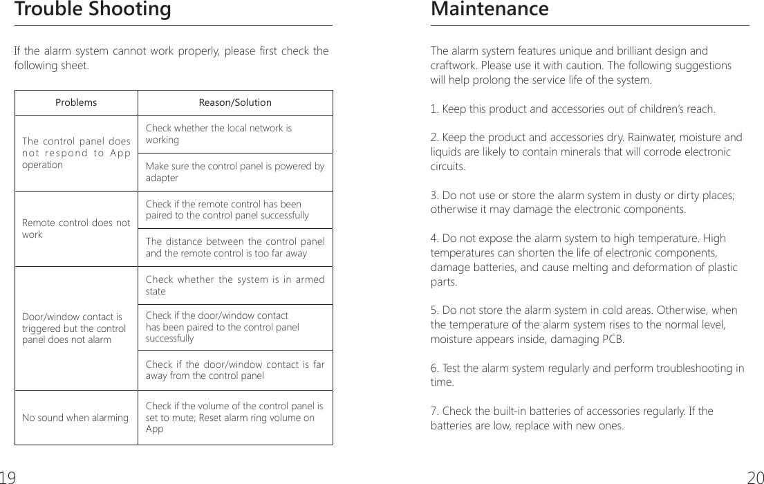19 20MaintenanceThe alarm system features unique and brilliant design and craftwork. Please use it with caution. The following suggestions will help prolong the service life of the system.1. Keep this product and accessories out of children&rsquo;s reach.2. Keep the product and accessories dry. Rainwater, moisture and liquids are likely to contain minerals that will corrode electronic circuits.3. Do not use or store the alarm system in dusty or dirty places; otherwise it may damage the electronic components.4. Do not expose the alarm system to high temperature. High temperatures can shorten the life of electronic components, damage batteries, and cause melting and deformation of plastic parts.5. Do not store the alarm system in cold areas. Otherwise, when the temperature of the alarm system rises to the normal level, moisture appears inside, damaging PCB.6. Test the alarm system regularly and perform troubleshooting in time.7. Check the built-in batteries of accessories regularly. If the batteries are low, replace with new ones.Trouble ShootingIf the alarm system cannot work properly, please rst check the following sheet.Problems Reason/SolutionThe control panel does not respond to App operationCheck whether the local network is workingMake sure the control panel is powered by adapterRemote control does not workCheck if the remote control has been paired to the control panel successfullyThe distance between the control panel and the remote control is too far awayDoor/window contact is triggered but the control panel does not alarmCheck whether the system is in armed stateCheck if the door/window contact has been paired to the control panel successfullyCheck if the door/window contact is far away from the control panelNo sound when alarmingCheck if the volume of the control panel is set to mute; Reset alarm ring volume on App