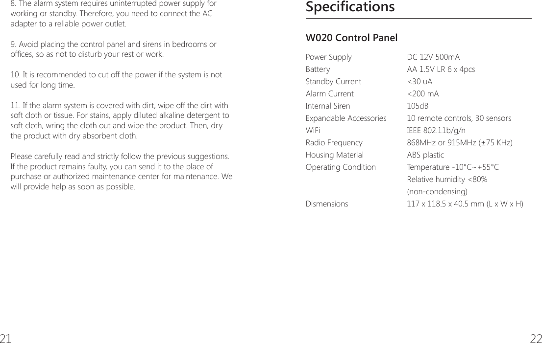 21 22SpecificationsW020 Control Panel Power SupplyBatteryStandby CurrentAlarm Current  Internal SirenExpandable Accessories WiFi  Radio Frequency   Housing Material Operating ConditionDismensions DC 12V 500mAAA 1.5V LR 6 x 4pcs<30 uA<200 mA105dB10 remote controls, 30 sensorsIEEE 802.11b/g/n868MHz or 915MHz (&plusmn;75 KHz)ABS plasticTemperature -10&deg;C~+55&deg;C Relative humidity <80% (non-condensing)117 x 118.5 x 40.5 mm (L x W x H)8. The alarm system requires uninterrupted power supply for working or standby. Therefore, you need to connect the AC adapter to a reliable power outlet.9. Avoid placing the control panel and sirens in bedrooms or ofces, so as not to disturb your rest or work.10. It is recommended to cut off the power if the system is not used for long time.11. If the alarm system is covered with dirt, wipe off the dirt with soft cloth or tissue. For stains, apply diluted alkaline detergent to soft cloth, wring the cloth out and wipe the product. Then, dry the product with dry absorbent cloth.Please carefully read and strictly follow the previous suggestions. If the product remains faulty, you can send it to the place of purchase or authorized maintenance center for maintenance. We will provide help as soon as possible.
