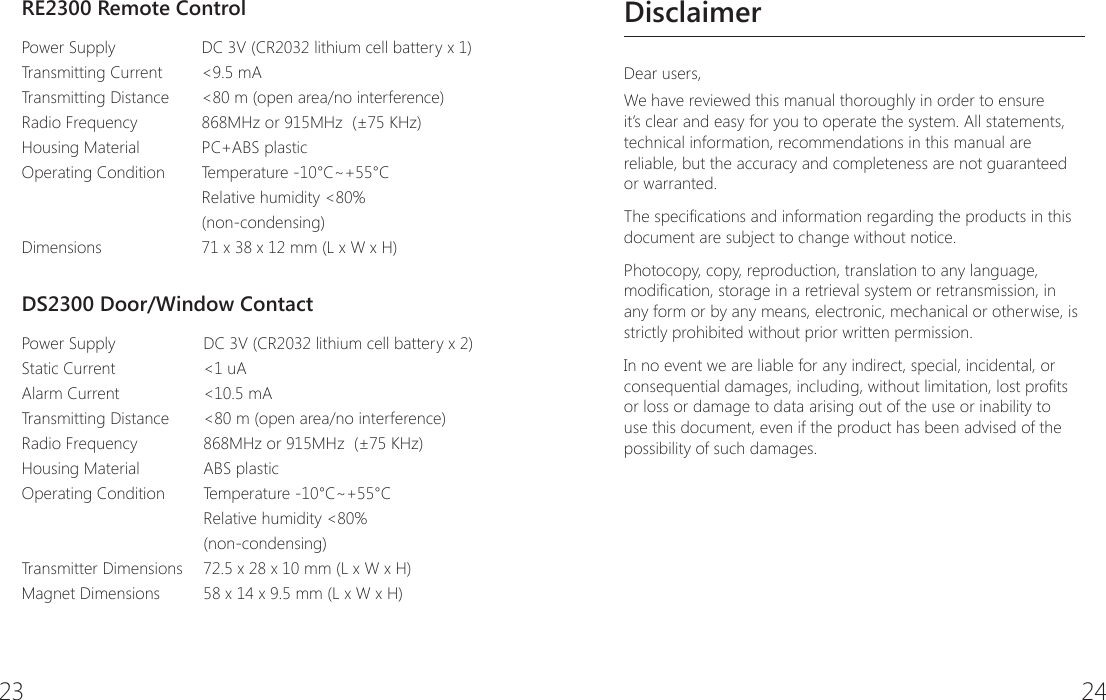 23 24DisclaimerDear users,We have reviewed this manual thoroughly in order to ensure it&rsquo;s clear and easy for you to operate the system. All statements, technical information, recommendations in this manual are reliable, but the accuracy and completeness are not guaranteed or warranted.The specications and information regarding the products in this document are subject to change without notice.Photocopy, copy, reproduction, translation to any language, modication, storage in a retrieval system or retransmission, in any form or by any means, electronic, mechanical or otherwise, is strictly prohibited without prior written permission.In no event we are liable for any indirect, special, incidental, or consequential damages, including, without limitation, lost prots or loss or damage to data arising out of the use or inability to use this document, even if the product has been advised of the possibility of such damages.RE2300 Remote ControlPower SupplyTransmitting CurrentTransmitting DistanceRadio FrequencyHousing Material Operating ConditionDimensionsDC 3V (CR2032 lithium cell battery x 1)<9.5 mA<80 m (open area/no interference)868MHz or 915MHz  (&plusmn;75 KHz)PC+ABS plasticTemperature -10&deg;C~+55&deg;C Relative humidity <80% (non-condensing)71 x 38 x 12 mm (L x W x H)DS2300 Door/Window ContactPower Supply  Static Current  Alarm Current     Transmitting DistanceRadio Frequency  Housing Material    Operating Condition Transmitter DimensionsMagnet DimensionsDC 3V (CR2032 lithium cell battery x 2)<1 uA<10.5 mA<80 m (open area/no interference)868MHz or 915MHz  (&plusmn;75 KHz)ABS plasticTemperature -10&deg;C~+55&deg;C Relative humidity <80% (non-condensing)72.5 x 28 x 10 mm (L x W x H)58 x 14 x 9.5 mm (L x W x H)