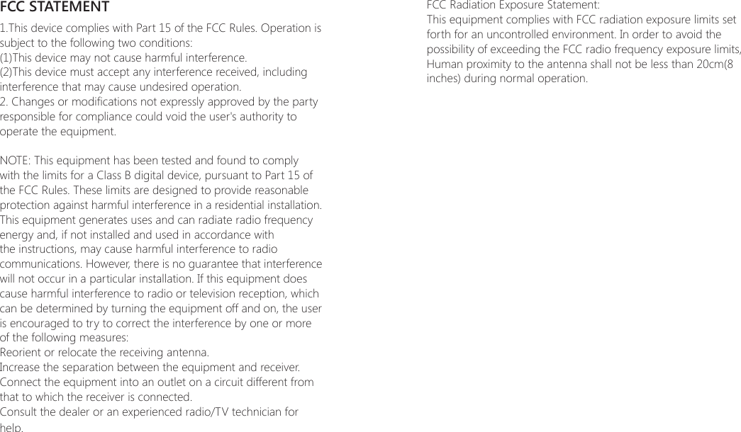 FCC STATEMENT1.This device complies with Part 15 of the FCC Rules. Operation is subject to the following two conditions:(1)This device may not cause harmful interference.(2)This device must accept any interference received, including interference that may cause undesired operation.2. Changes or modications not expressly approved by the party responsible for compliance could void the user's authority to operate the equipment.NOTE: This equipment has been tested and found to comply with the limits for a Class B digital device, pursuant to Part 15 of the FCC Rules. These limits are designed to provide reasonable protection against harmful interference in a residential installation.This equipment generates uses and can radiate radio frequency energy and, if not installed and used in accordance with the instructions, may cause harmful interference to radio communications. However, there is no guarantee that interference will not occur in a particular installation. If this equipment does cause harmful interference to radio or television reception, which can be determined by turning the equipment off and on, the user is encouraged to try to correct the interference by one or more of the following measures:Reorient or relocate the receiving antenna.Increase the separation between the equipment and receiver.Connect the equipment into an outlet on a circuit different from that to which the receiver is connected.Consult the dealer or an experienced radio/TV technician for help.FCC Radiation Exposure Statement:This equipment complies with FCC radiation exposure limits set forth for an uncontrolled environment. In order to avoid the possibility of exceeding the FCC radio frequency exposure limits, Human proximity to the antenna shall not be less than 20cm(8 inches) during normal operation.