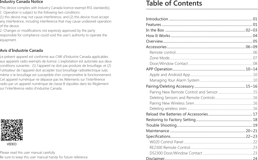 Table of ContentsIntroduction ............................................................................................... 01Features ....................................................................................................... 01In the Box  ........................................................................................... 02~03How It Works ............................................................................................. 04Overview ...................................................................................................... 05Accessories ......................................................................................... 06~09Remote control ......................................................................................06Zone Mode.............................................................................................07Door/Window Contact ........................................................................08APP Operation ................................................................................... 10~14Apple and Android App ......................................................................10Managing Your Alarm System ...........................................................10Pairing/Deleting Accessory .......................................................... 15~16Pairing New Remote Control and Sensor ....................................... 15Deleting Sensors and Remote Controls ..........................................16Pairing New Wireless Siren .................................................................16Deleting wireless siren .........................................................................16Reload the Batteries of Accessories .................................................. 17Restoring to Factory Setting ................................................................ 18Trouble Shooting ...................................................................................... 19Maintenance ...................................................................................... 20~21Specications ..................................................................................... 22~23W020 Control Panel .............................................................................22RE2300 Remote Control ......................................................................23DS2300 Door/Window Contact ........................................................23Disclaimer.................................................................................................... 24Please read this user manual carefully.Be sure to keep this user manual handy for future reference.VIDEOIndustry Canada NoticeThis device complies with Industry Canada licence-exempt RSS standard(s).1. Operation is subject to the following two conditions:(1) this device may not cause interference, and (2) this device must accept any interference, including interference that may cause undesired operation of the device.2. Changes or modications not expressly approved by the party responsible for compliance could void the user's authority to operate the equipment.Avis d&rsquo;Industrie CanadaLe pr&eacute;sent appareil est conforme aux CNR d'Industrie Canada applicables aux appareils radio exempts de licence. L'exploitation est autoris&eacute;e aux deux conditions suivantes : (1) l'appareil ne doit pas produire de brouillage, et (2) l'utilisateur de l'appareil doit accepter tout brouillage radio&eacute;lectrique subi, m&ecirc;me si le brouillage est susceptible d'en compromettre le fonctionnement. Cet appareil num&eacute;rique ne d&eacute;passe pas les R&egrave;lements sur l&rsquo;interf&eacute;rence radio par un appareil num&eacute;rique de classe B stipul&eacute;es dans les R&egrave;glement sur l&rsquo;interf&eacute;rence redio d&rsquo;industrie Canada. 