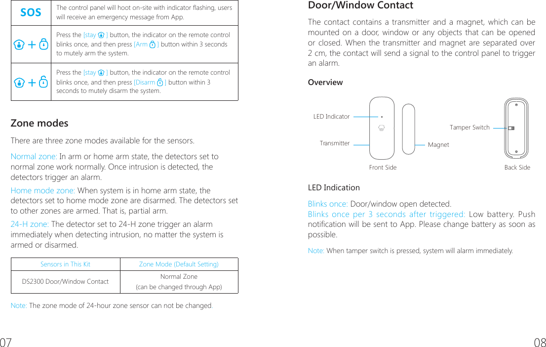 07 08   The control panel will hoot on-site with indicator ashing, users will receive an emergency message from App.Press the [stay   ] button, the indicator on the remote control blinks once, and then press [Arm   ] button within 3 seconds to mutely arm the system.Press the [stay   ] button, the indicator on the remote control blinks once, and then press [Disarm   ] button within 3 seconds to mutely disarm the system.Zone modesThere are three zone modes available for the sensors.Normal zone: In arm or home arm state, the detectors set to normal zone work normally. Once intrusion is detected, the detectors trigger an alarm.Home mode zone: When system is in home arm state, the detectors set to home mode zone are disarmed. The detectors set to other zones are armed. That is, partial arm.24-H zone: The detector set to 24-H zone trigger an alarm immediately when detecting intrusion, no matter the system is armed or disarmed.Sensors in This Kit Zone Mode (Default Setting)DS2300 Door/Window Contact Normal Zone (can be changed through App)Note: The zone mode of 24-hour zone sensor can not be changed.Door/Window Contact The contact contains a transmitter and a magnet, which can be mounted on a door, window or any objects that can be opened or closed. When the transmitter and magnet are separated over 2 cm, the contact will send a signal to the control panel to trigger an alarm.OverviewFront SideLED IndicatorTransmitter MagnetBack SideTamper SwitchLED IndicationBlinks once: Door/window open detected.Blinks once per 3 seconds after triggered: Low battery. Push notication will be sent to App. Please change battery as soon as possible.Note: When tamper switch is pressed, system will alarm immediately.