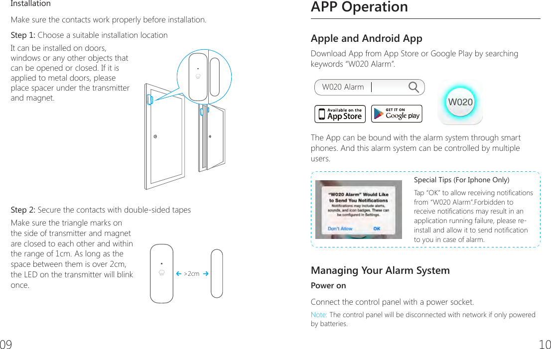 09 10InstallationMake sure the contacts work properly before installation.Step 1: Choose a suitable installation location It can be installed on doors, windows or any other objects that can be opened or closed. If it is applied to metal doors, please place spacer under the transmitter and magnet. Step 2: Secure the contacts with double-sided tapes Make sure the triangle marks on the side of transmitter and magnet are closed to each other and within the range of 1cm. As long as the space between them is over 2cm, the LED on the transmitter will blink once.>2cmAPP OperationApple and Android AppDownload App from App Store or Google Play by searching keywords &ldquo;W020 Alarm&rdquo;.W020 AlarmThe App can be bound with the alarm system through smart phones. And this alarm system can be controlled by multiple users.Special Tips (For Iphone Only)Tap &ldquo;OK&rdquo; to allow receiving notications from &ldquo;W020 Alarm&rdquo;.Forbidden to receive notications may result in an application running failure, please re-install and allow it to send notication to you in case of alarm.Managing Your Alarm SystemPower onConnect the control panel with a power socket.Note: The control panel will be disconnected with network if only powered by batteries.