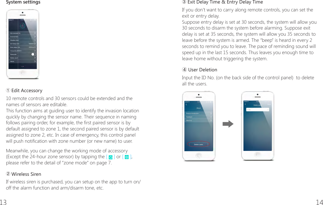 13 14System settings① Edit Accessory10 remote controls and 30 sensors could be extended and the names of sensors are editable.This function aims at guiding user to identify the invasion location quickly by changing the sensor name. Their sequence in naming follows pairing order, for example, the rst paired sensor is by default assigned to zone 1, the second paired sensor is by default assigned to zone 2, etc. In case of emergency, this control panel will push notication with zone number (or new name) to user.Meanwhile, you can change the working mode of accessory (Except the 24-hour zone sensor) by tapping the [   ] or [   ], please refer to the detail of &ldquo;zone mode&rdquo; on page 7.② Wireless SirenIf wireless siren is purchased, you can setup on the app to turn on/off the alarm function and arm/disarm tone, etc.③ Exit Delay Time &amp; Entry Delay TimeIf you don&rsquo;t want to carry along remote controls, you can set the exit or entry delay.Suppose entry delay is set at 30 seconds, the system will allow you 30 seconds to disarm the system before alarming. Suppose exit delay is set at 35 seconds, the system will allow you 35 seconds to leave before the system is armed. The &ldquo;beep&rdquo; is heard in every 2 seconds to remind you to leave. The pace of reminding sound will speed up in the last 15 seconds. Thus leaves you enough time to leave home without triggering the system.④User DeletionInput the ID No. (on the back side of the control panel)  to delete all the users.