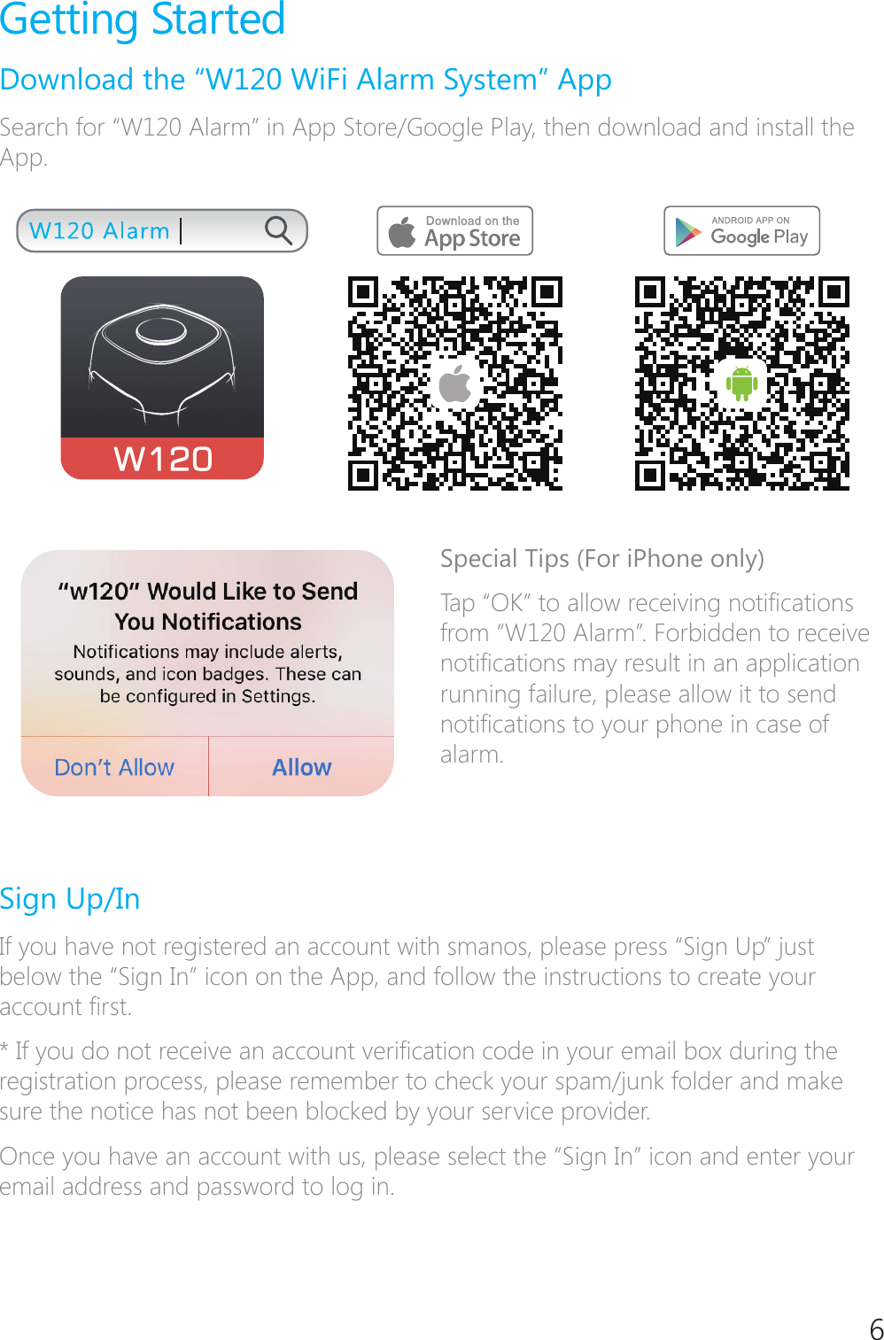 6Getting StartedDownload the &ldquo;W120 WiFi Alarm System&rdquo; AppSearch for &ldquo;W120 Alarm&rdquo; in App Store/Google Play, then download and install the App.Special Tips (For iPhone only)7DS&acute;2.&micro;WRDOORZUHFHLYLQJQRWL&Agrave;FDWLRQVfrom &ldquo;W120 Alarm&rdquo;. Forbidden to receive QRWL&Agrave;FDWLRQVPD\UHVXOWLQDQDSSOLFDWLRQrunning failure, please allow it to send QRWL&Agrave;FDWLRQVWR\RXUSKRQHLQFDVHRIalarm.Sign Up/InIf you have not registered an account with smanos, please press &ldquo;Sign Up&rdquo; just below the &ldquo;Sign In&rdquo; icon on the App, and follow the instructions to create your DFFRXQW&Agrave;UVW,I\RXGRQRWUHFHLYHDQDFFRXQWYHUL&Agrave;FDWLRQFRGHLQ\RXUHPDLOER[GXULQJWKHregistration process, please remember to check your spam/junk folder and make sure the notice has not been blocked by your service provider.Once you have an account with us, please select the &ldquo;Sign In&rdquo; icon and enter your email address and password to log in.
