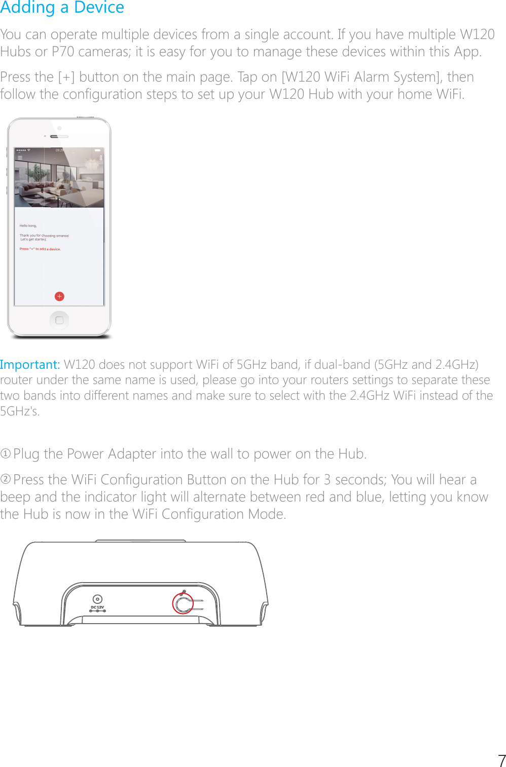 7Adding a DeviceYou can operate multiple devices from a single account. If you have multiple W120 Hubs or P70 cameras; it is easy for you to manage these devices within this App.Press the [+] button on the main page. Tap on [W120 WiFi Alarm System], then IROORZWKHFRQ&Agrave;JXUDWLRQVWHSVWRVHWXS\RXU:+XEZLWK\RXUKRPH:L)LImportant: W120 does not support WiFi of 5GHz band, if dual-band (5GHz and 2.4GHz) router under the same name is used, please go into your routers settings to separate these two bands into different names and make sure to select with the 2.4GHz WiFi instead of the 5GHz's. ཉPlug the Power Adapter into the wall to power on the Hub.ཊ3UHVVWKH:L)L&amp;RQ&Agrave;JXUDWLRQ%XWWRQRQWKH+XEIRUVHFRQGV<RXZLOOKHDUDbeep and the indicator light will alternate between red and blue, letting you know WKH+XELVQRZLQWKH:L)L&amp;RQ&Agrave;JXUDWLRQ0RGH