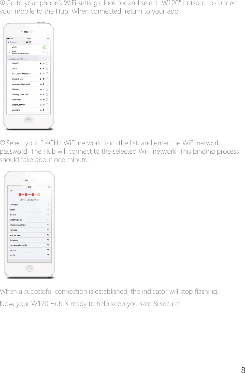 8ཋ*RWR\RXUSKRQH&middot;V:L)LVHWWLQJVORRNIRUDQGVHOHFW:KRWVSRWWRFRQQHFWyour mobile to the Hub. When connected, return to your app.ཌSelect your 2.4GHz WiFi network from the list, and enter the WiFi network password. The Hub will connect to the selected WiFi network. This binding process should take about one minute.:KHQDVXFFHVVIXOFRQQHFWLRQLVHVWDEOLVKHGWKHLQGLFDWRUZLOOVWRS&Aacute;DVKLQJNow, your W120 Hub is ready to help keep you safe &amp; secure!