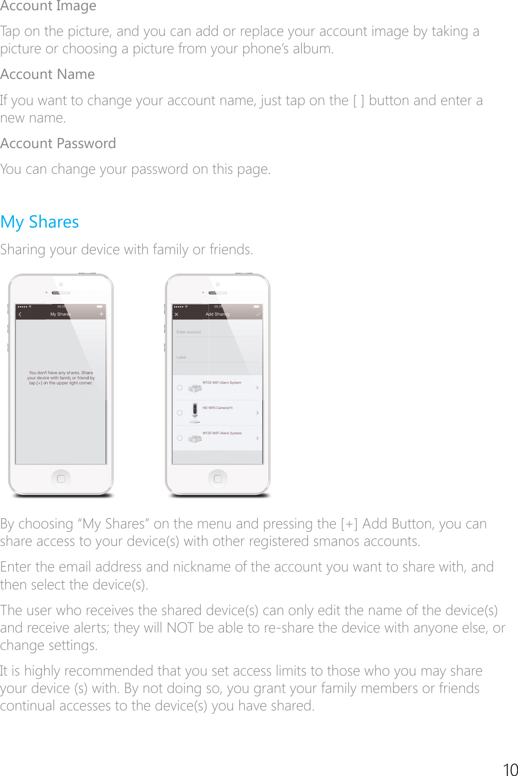 10Account ImageTap on the picture, and you can add or replace your account image by taking a SLFWXUHRUFKRRVLQJDSLFWXUHIURP\RXUSKRQH&middot;VDOEXPAccount NameIf you want to change your account name, just tap on the [ ] button and enter a new name.Account PasswordYou can change your password on this page.My SharesSharing your device with family or friends.By choosing &ldquo;My Shares&rdquo; on the menu and pressing the [+] Add Button, you can share access to your device(s) with other registered smanos accounts.Enter the email address and nickname of the account you want to share with, and then select the device(s).The user who receives the shared device(s) can only edit the name of the device(s) and receive alerts; they will NOT be able to re-share the device with anyone else, or change settings.It is highly recommended that you set access limits to those who you may share your device (s) with. By not doing so, you grant your family members or friends continual accesses to the device(s) you have shared.