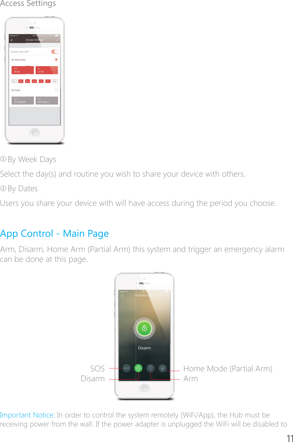 11Access SettingsཉBy Week DaysSelect the day(s) and routine you wish to share your device with others.ཊBy DatesUsers you share your device with will have access during the period you choose.App Control - Main PageArm, Disarm, Home Arm (Partial Arm) this system and trigger an emergency alarm can be done at this page.,PSRUWDQW1RWLFHIn order to control the system remotely (WiFi/App), the Hub must be receiving power from the wall. If the power adapter is unplugged the WiFi will be disabled to SOSDisarmHome Mode (Partial Arm)Arm