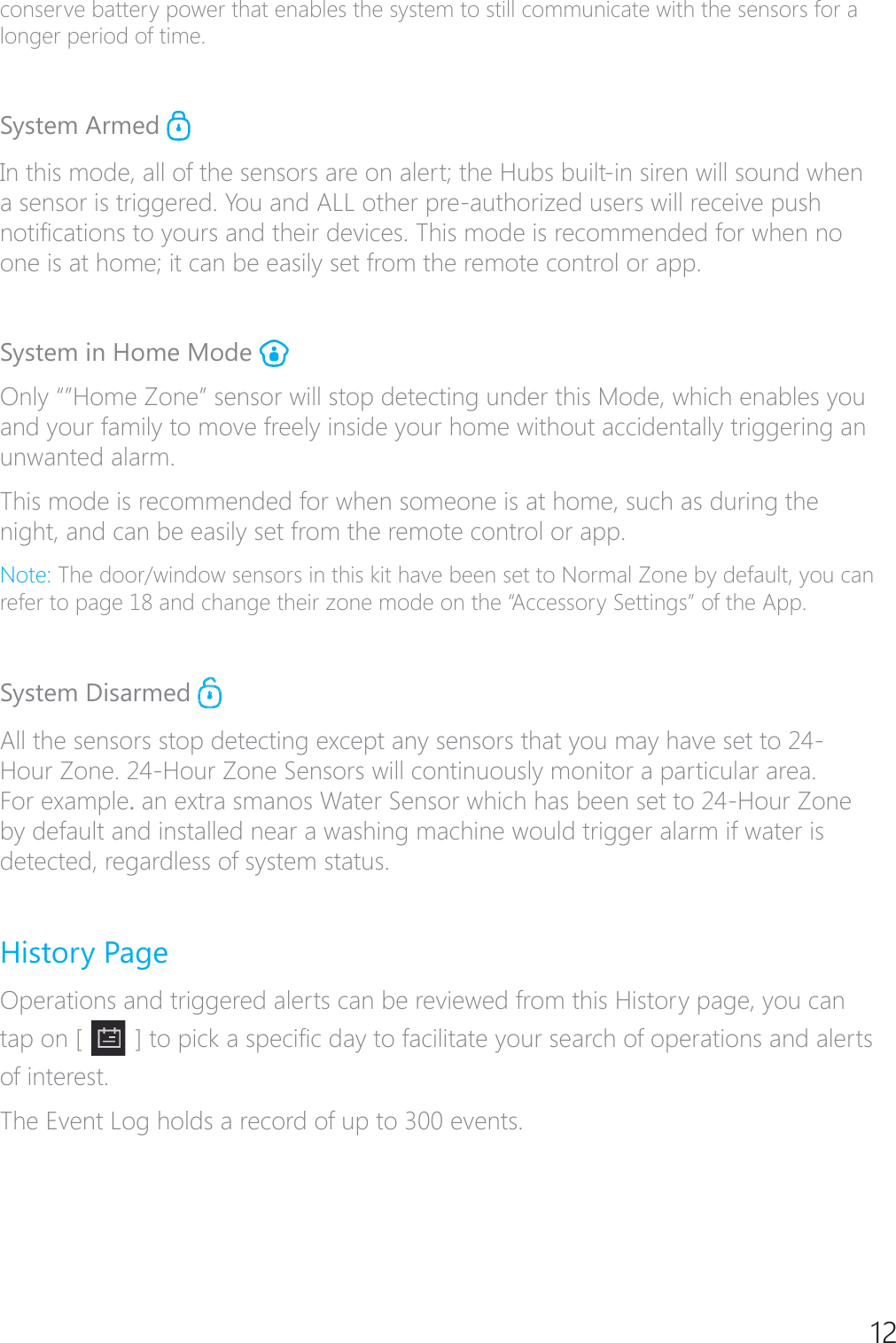 12conserve battery power that enables the system to still communicate with the sensors for a longer period of time.System Armed In this mode, all of the sensors are on alert; the Hubs built-in siren will sound when a sensor is triggered. You and ALL other pre-authorized users will receive push QRWL&Agrave;FDWLRQVWR\RXUVDQGWKHLUGHYLFHV7KLVPRGHLVUHFRPPHQGHGIRUZKHQQRone is at home; it can be easily set from the remote control or app.System in Home Mode 2QO\&acute;&micro;+RPH=RQH&micro;VHQVRUZLOOVWRSGHWHFWLQJXQGHUWKLV0RGHZKLFKHQDEOHV\RXand your family to move freely inside your home without accidentally triggering an unwanted alarm.This mode is recommended for when someone is at home, such as during the night, and can be easily set from the remote control or app.1RWH7KHGRRUZLQGRZVHQVRUVLQWKLVNLWKDYHEHHQVHWWR1RUPDO=RQHE\GHIDXOW\RXFDQrefer to page 18 and change their zone mode on the &ldquo;Accessory Settings&rdquo; of the App.System Disarmed All the sensors stop detecting except any sensors that you may have set to 24-+RXU=RQH+RXU=RQH6HQVRUVZLOOFRQWLQXRXVO\PRQLWRUDSDUWLFXODUDUHDFor example.DQH[WUDVPDQRV:DWHU6HQVRUZKLFKKDVEHHQVHWWR+RXU=RQHby default and installed near a washing machine would trigger alarm if water is detected, regardless of system status. History PageOperations and triggered alerts can be reviewed from this History page, you can tap on [  @WRSLFNDVSHFL&Agrave;FGD\WRIDFLOLWDWH\RXUVHDUFKRIRSHUDWLRQVDQGDOHUWVof interest.The Event Log holds a record of up to 300 events.