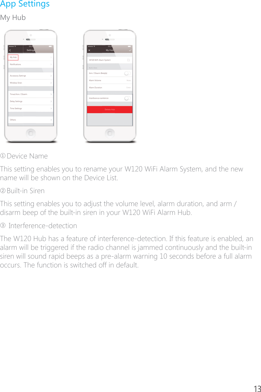 13App SettingsMy HubཉDevice NameThis setting enables you to rename your W120 WiFi Alarm System, and the new name will be shown on the Device List.ཊBuilt-in Siren This setting enables you to adjust the volume level, alarm duration, and arm / disarm beep of the built-in siren in your W120 WiFi Alarm Hub.ཋ Interference-detectionThe W120 Hub has a feature of interference-detection. If this feature is enabled, an alarm will be triggered if the radio channel is jammed continuously and the built-in siren will sound rapid beeps as a pre-alarm warning 10 seconds before a full alarm occurs. The function is switched off in default.