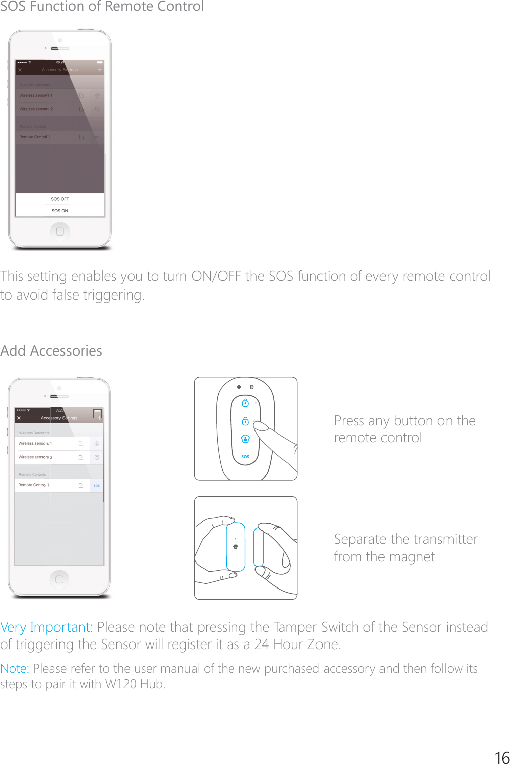 16SOS Function of Remote ControlThis setting enables you to turn ON/OFF the SOS function of every remote control to avoid false triggering.Add Accessories Press any button on the remote controlSeparate the transmitter from the magnet9HU\,PSRUWDQWPlease note that pressing the Tamper Switch of the Sensor instead RIWULJJHULQJWKH6HQVRUZLOOUHJLVWHULWDVD+RXU=RQH1RWHPlease refer to the user manual of the new purchased accessory and then follow its steps to pair it with W120 Hub.