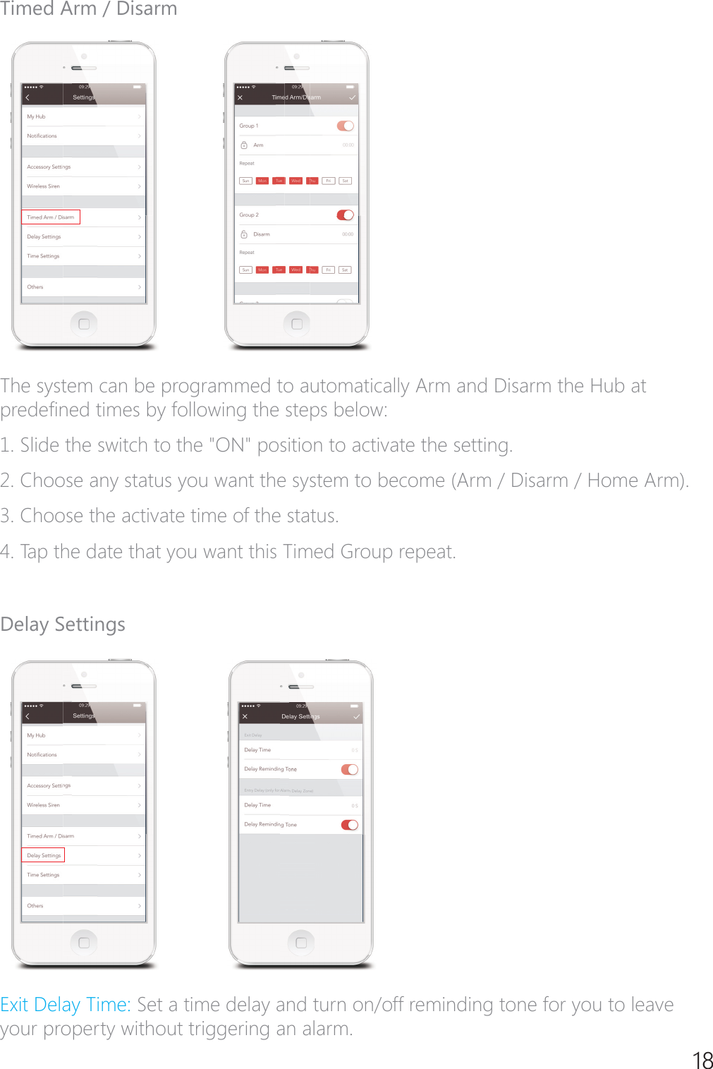 18Timed Arm / DisarmThe system can be programmed to automatically Arm and Disarm the Hub at SUHGH&Agrave;QHGWLPHVE\IROORZLQJWKHVWHSVEHORZ6OLGHWKHVZLWFKWRWKH21SRVLWLRQWRDFWLYDWHWKHVHWWLQJ2. Choose any status you want the system to become (Arm / Disarm / Home Arm).3. Choose the activate time of the status.4. Tap the date that you want this Timed Group repeat.Delay Settings([LW'HOD\7LPH Set a time delay and turn on/off reminding tone for you to leave your property without triggering an alarm.