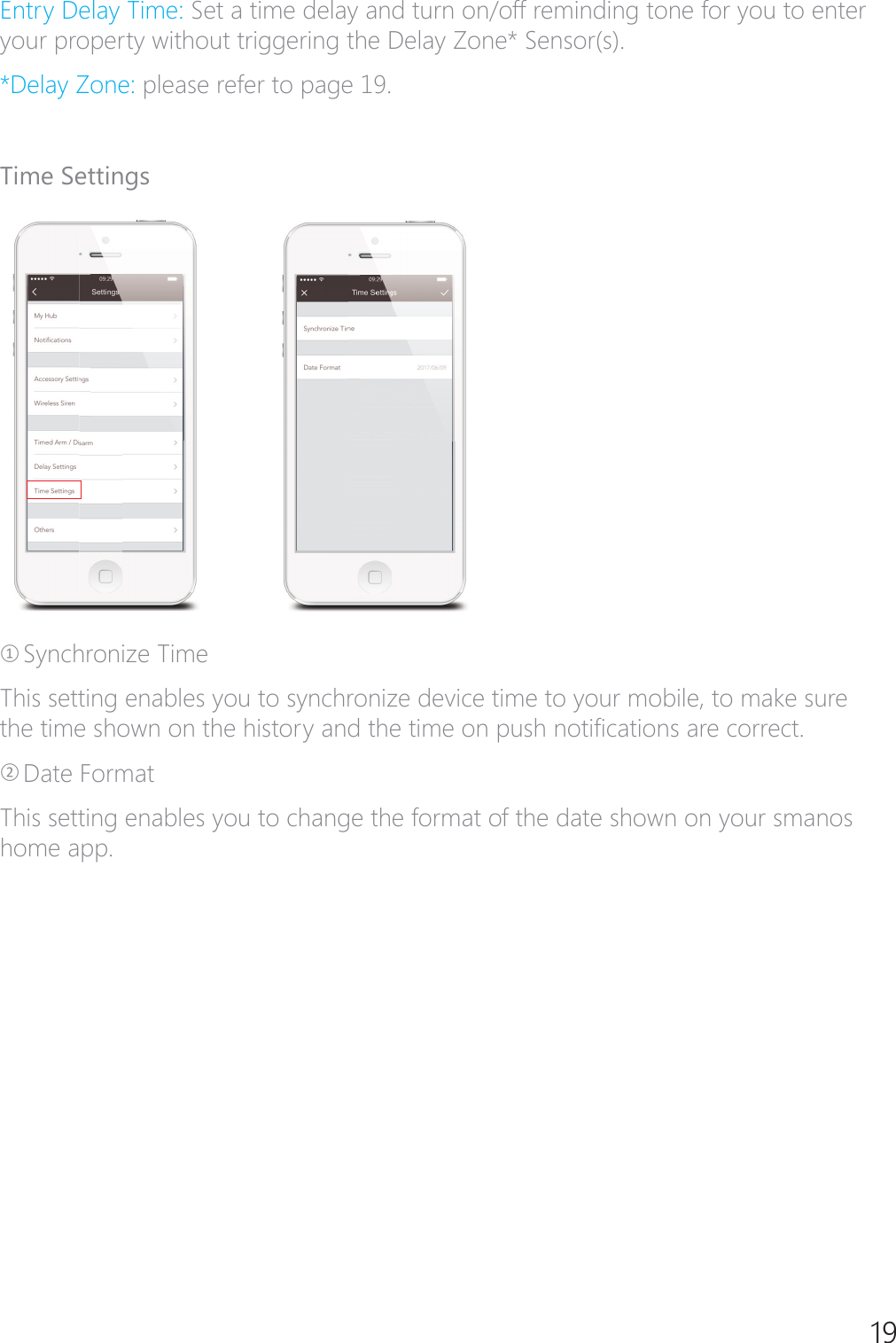 19(QWU\'HOD\7LPHSet a time delay and turn on/off reminding tone for you to enter \RXUSURSHUW\ZLWKRXWWULJJHULQJWKH'HOD\=RQH6HQVRUV'HOD\=RQHplease refer to page 19.Time SettingsཉSynchronize TimeThis setting enables you to synchronize device time to your mobile, to make sure WKHWLPHVKRZQRQWKHKLVWRU\DQGWKHWLPHRQSXVKQRWL&Agrave;FDWLRQVDUHFRUUHFWཊDate FormatThis setting enables you to change the format of the date shown on your smanos home app.
